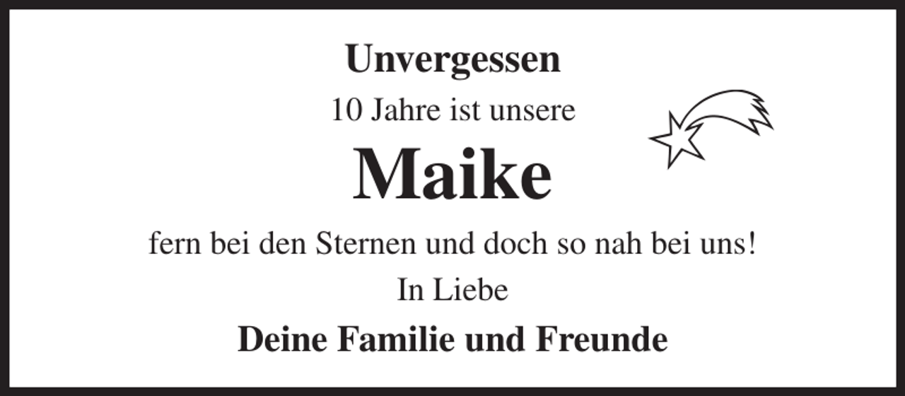 <p>Unvergessen<br />10 Jahre ist unsere<br />Maike<br />fern bei den Sternen und doch so nah bei uns!<br />In Liebe<br />Deine Familie und Freunde</p>