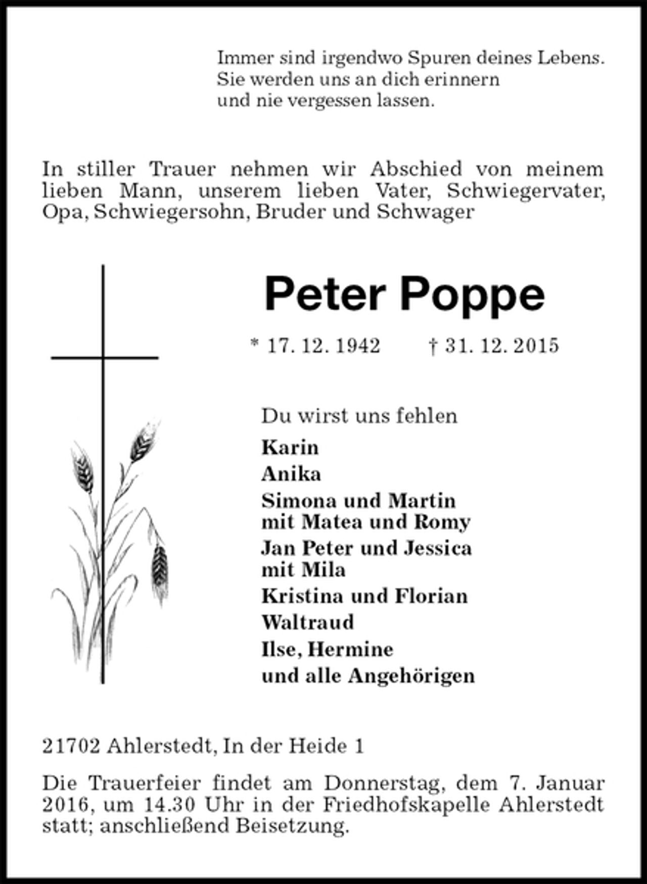 <p>Immer sind irgendwo Spuren deines Lebens.<br />Sie werden uns an dich erinnern<br />und nie vergessen lassen.<br />In stiller Trauer nehmen wir Abschied von meinem<br />lieben Mann, unserem lieben Vater, Schwiegervater, Opa, Schwiegersohn, Bruder und Schwager<br />Peter Poppe<br />* 17. 12. 1942 † 31. 12. 2015<br />Du wirst uns fehlen<br />Karin<br />Anika<br />Simona und Martin<br />mit Matea und Romy<br />Jan Peter und Jessica<br />mit Mila<br />Kristina und Florian<br />Waltraud<br />Ilse, Hermine<br />und alle Angehörigen<br />21702 Ahlerstedt, In der Heide 1<br />Die Trauerfeier findet am Donnerstag, dem 7. Januar 2016, um 14.30 Uhr in der Friedhofskapelle Ahlerstedt statt; anschließend Beisetzung.</p>