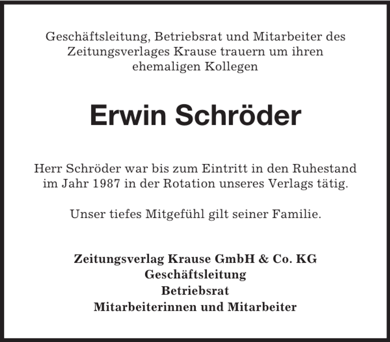 <p>Geschäftsleitung, Betriebsrat und Mitarbeiter des<br />Zeitungsverlages Krause trauern um ihren<br />ehemaligen Kollegen<br />Erwin Schröder<br />Herr Schröder war bis zum Eintritt in den Ruhestand im Jahr 1987 in der Rotation unseres Verlags tätig.</p><p>Unser tiefes Mitgefühl gilt seiner Familie.<br />Zeitungsverlag Krause GmbH</p>