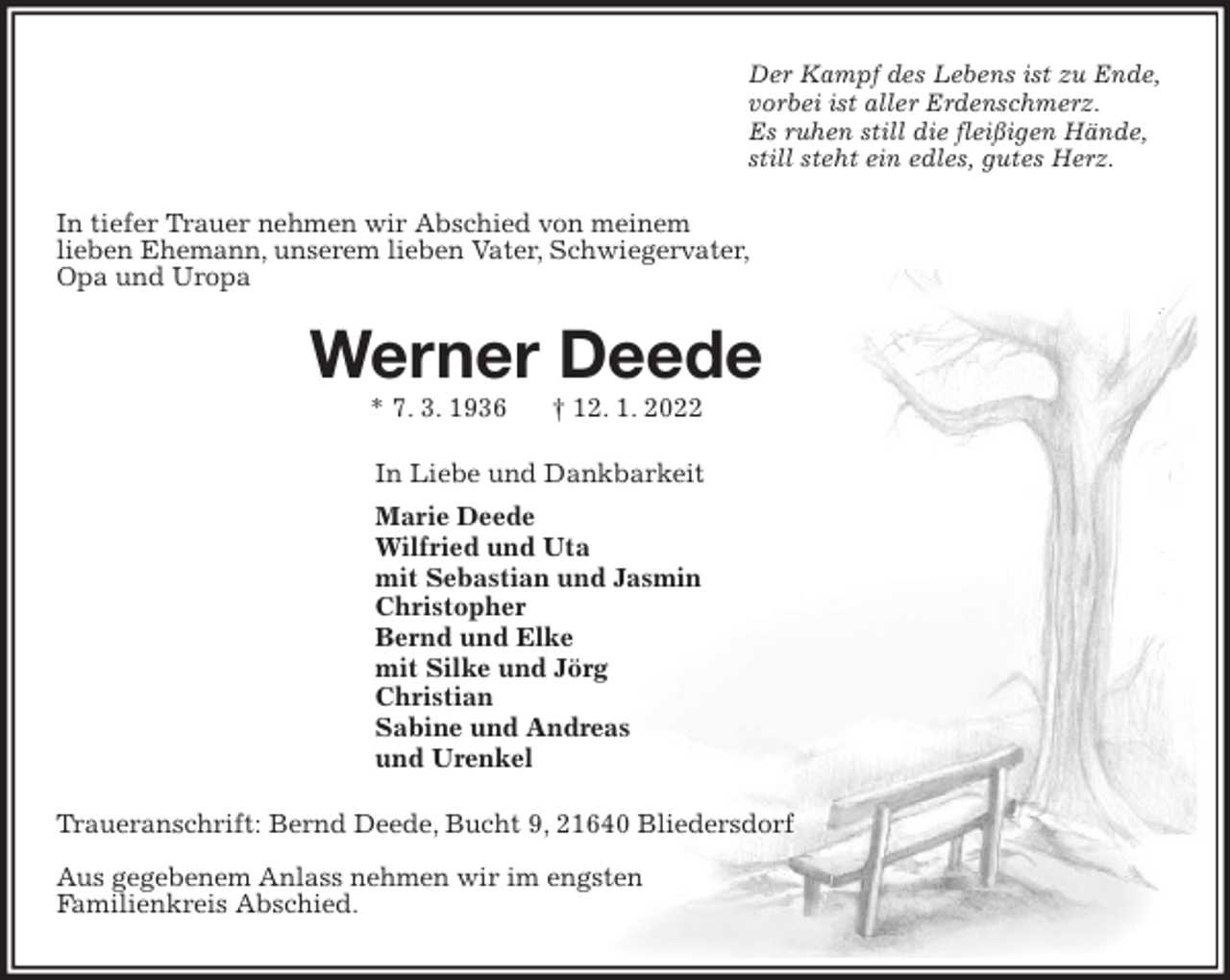 <p>Der Kampf des Lebens ist zu Ende,<br />vorbei ist aller Erdenschmerz.<br />Es ruhen still die fleißigen Hände,<br />still steht ein edles, gutes Herz.<br />In tiefer Trauer nehmen wir Abschied von meinem<br />lieben Ehemann, unserem lieben Vater, Schwiegervater,<br />Opa und Uropa<br />Werner Deede<br />* 7. 3. 1936 † 12. 1. 2022<br />In Liebe und Dankbarkeit<br />Marie Deede<br />Wilfried und Uta<br />mit Sebastian und Jasmin<br />Christopher<br />Bernd und Elke<br />mit Silke und Jörg<br />Christian<br />Sabine und Andreas<br />und Urenkel<br />Traueranschrift: Bernd Deede, Bucht 9, 21640 Bliedersdorf</p>
<p>Aus gegebenem Anlass nehmen wir im engsten<br />Familienkreis Abschied.</p>