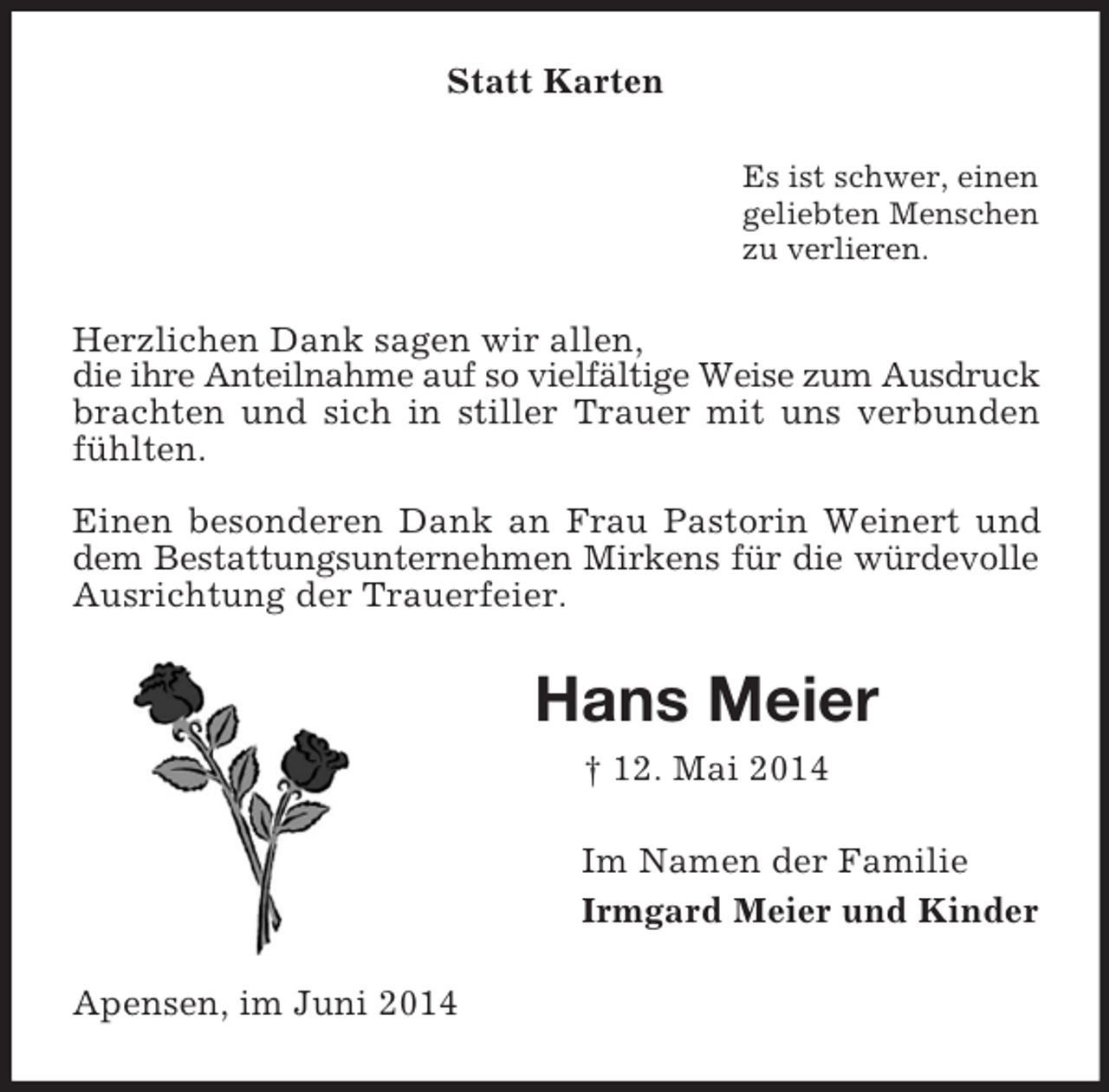 <p>Statt Karten<br />Es ist schwer, einen<br />geliebten Menschen<br />zu verlieren.<br />Herzlichen Dank sagen wir allen,<br />die ihre Anteilnahme auf so vielfältige Weise zum Ausdruck brachten und sich in stiller Trauer mit uns verbunden fühlten.</p><p>Einen besonderen Dank an Frau Pastorin Weinert und dem Bestattungsunternehmen Mirkens für die würdevolle Ausrichtung der Trauerfeier.<br />Hans Meier<br />† 12. Mai 2014<br />Im Namen der Familie<br />Irmgard Meier und Kinder<br />Apensen, im Juni 2014</p>