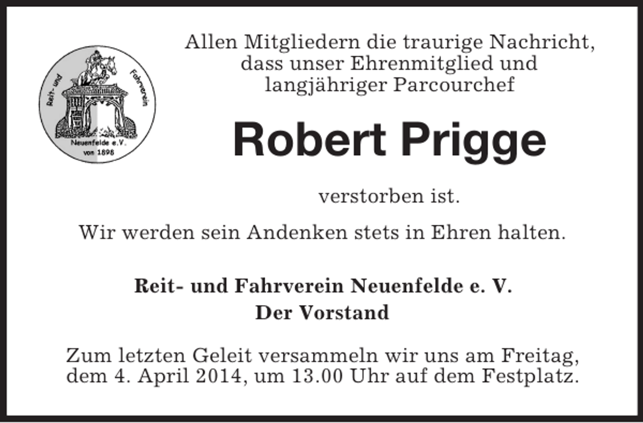 <p>Allen Mitgliedern die traurige Nachricht, dass unser Ehrenmitglied und<br />langjähriger Parcourchef<br />Robert Prigge<br />verstorben ist.<br />Wir werden sein Andenken stets in Ehren halten.<br />Reit- und Fahrverein Neuenfelde e. V.<br />Der Vorstand<br />Zum letzten Geleit versammeln wir uns am Freitag,<br />dem 4. April 2014, um 13.00 Uhr auf dem Festplatz.</p>