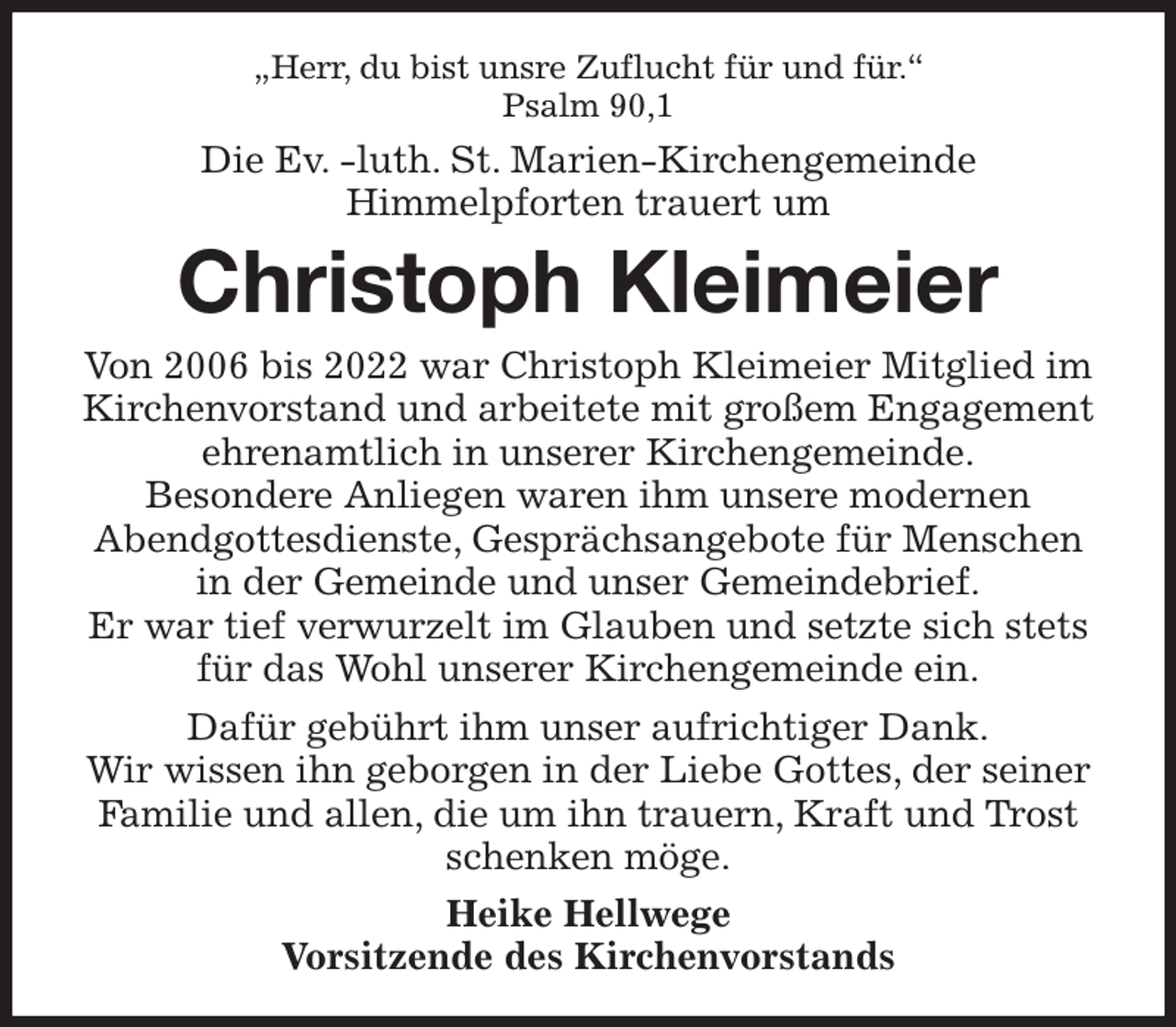 <p>„Herr, du bist unsre Zuflucht für und für.''<br />Psalm 90,1<br />Die Ev. -luth. St. Marien-Kirchengemeinde<br />Himmelpforten trauert um<br />Christoph Kleimeier<br />Von 2006 bis 2022 war Christoph Kleimeier Mitglied im Kirchenvorstand und arbeitete mit großem Engagement ehrenamtlich in unserer Kirchengemeinde.<br />Besondere Anliegen waren ihm unsere modernen Abendgottesdienste, Gesprächsangebote für Menschen in der Gemeinde und unser Gemeindebrief.<br />Er war tief verwurzelt im Glauben und setzte sich stets für das Wohl unserer Kirchengemeinde ein.<br />Dafür gebührt ihm unser aufrichtiger Dank.<br />Wir wissen ihn geborgen in der Liebe Gottes, der seiner Familie und allen, die um ihn trauern, Kraft und Trost schenken möge.<br />Heike Hellwege<br />Vorsitzende des Kirchenvorstands</p>