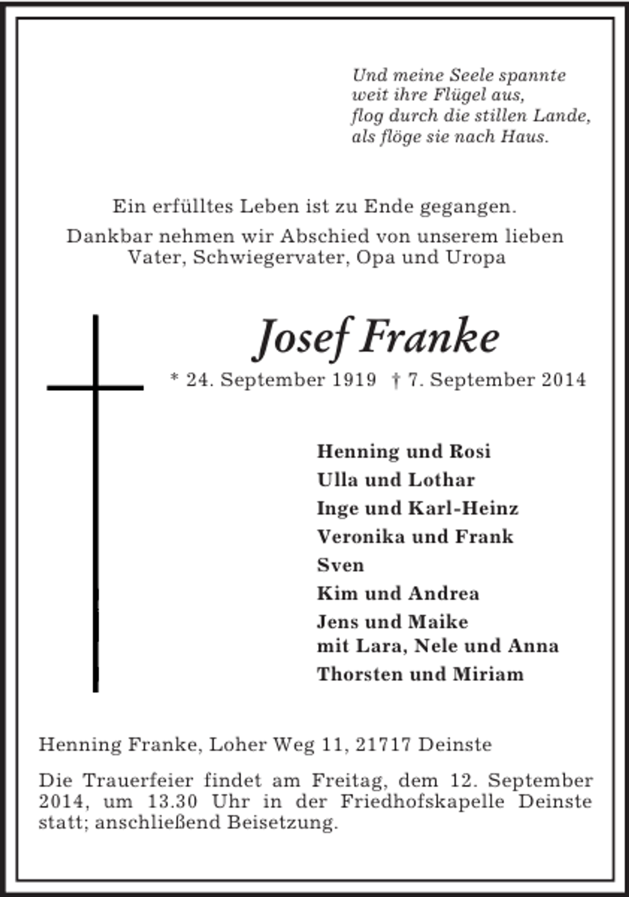 <p>Und meine Seele spannte<br />weit ihre Flügel aus,<br />flog durch die stillen Lande,<br />als flöge sie nach Haus.<br />Ein erfülltes Leben ist zu Ende gegangen.<br />Dankbar nehmen wir Abschied von unserem lieben<br />Vater, Schwiegervater, Opa und Uropa<br />Josef Franke<br />* 24. September 1919 † 7. September 2014<br />Henning und Rosi<br />Ulla und Lothar<br />Inge und Karl-Heinz<br />Veronika und Frank<br />Sven<br />Kim und Andrea<br />Jens und Maike<br />mit Lara, Nele und Anna<br />Thorsten und Miriam<br />Henning Franke, Loher Weg 11, 21717 Deinste<br />Die Trauerfeier findet am Freitag, dem 12. September 2014, um 13.30 Uhr in der Friedhofskapelle Deinste statt; anschließend Beisetzung.</p>
