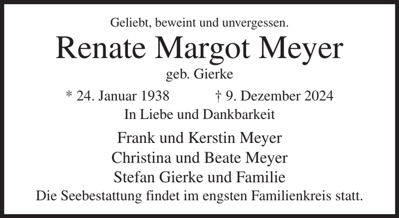 <p>Geliebt, beweint und unvergessen.<br />Renate Margot Meyer<br />geb. Gierke<br />* 24. Januar 1938 † 9. Dezember 2024<br />In Liebe und Dankbarkeit<br />Frank und Kerstin Meyer<br />Christina und Beate Meyer<br />Stefan Gierke und Familie<br />Die Seebestattung findet im engsten Familienkreis statt.</p>