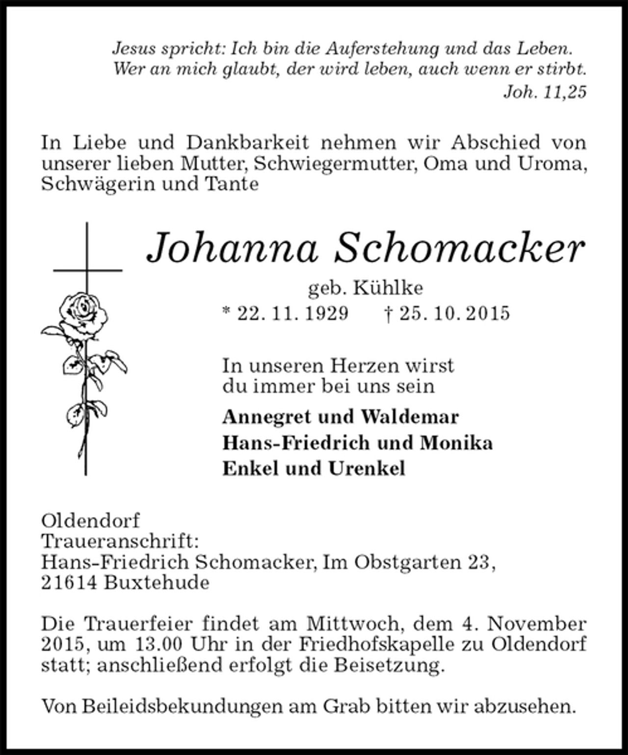 <p>Jesus spricht: Ich bin die Auferstehung und das Leben.<br />Wer an mich glaubt, der wird leben, auch wenn er stirbt.<br />Joh. 11,25<br />In Liebe und Dankbarkeit nehmen wir Abschied von unserer lieben Mutter, Schwiegermutter, Oma und Uroma, Schwägerin und Tante<br />Johanna Schomacker<br />geb. Kühlke<br />* 22. 11. 1929 † 25. 10. 2015<br />In unseren Herzen wirst<br />du immer bei uns sein<br />Annegret und Waldemar<br />Hans-Friedrich und Monika<br />Enkel und Urenkel<br />Oldendorf<br />Traueranschrift:<br />Hans-Friedrich Schomacker, Im Obstgarten 23,<br />21614 Buxtehude<br />Die Trauerfeier findet am Mittwoch, dem 4. November 2015, um 13.00 Uhr in der Friedhofskapelle zu Oldendorf statt; anschließend erfolgt die Beisetzung.<br />Von Beileidsbekundungen am Grab bitten wir abzusehen.</p>