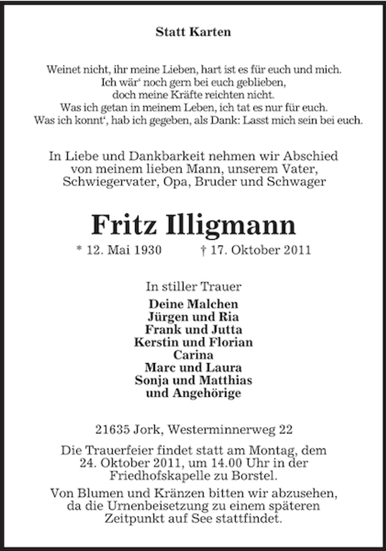 <p>Statt Karten<br />Weinet nicht, ihr meine Lieben, hart ist es für euch und mich.<br />Ich wär‘ noch gern bei euch geblieben,<br />doch meine Kräfte reichten nicht.<br />Was ich getan in meinem Leben, ich tat es nur für euch.<br />Was ich konnt‘, hab ich gegeben, als Dank: Lasst mich sein bei euch.<br />In Liebe und Dankbarkeit nehmen wir Abschied<br />von meinem lieben Mann, unserem Vater,<br />Schwiegervater, Opa, Bruder und Schwager<br />Fritz Illigmann<br />* 12. Mai 1930 † 17. Oktober 2011<br />In stiller Trauer<br />Deine Malchen<br />Jürgen und Ria<br />Frank und Jutta<br />Kerstin und Florian<br />Carina<br />Marc und Laura<br />Sonja und Matthias<br />und Angehörige<br />21635 Jork, Westerminnerweg 22<br />Die Trauerfeier findet statt am Montag, dem<br />24. Oktober 2011, um 14.00 Uhr in der<br />Friedhofskapelle zu Borstel.<br />Von Blumen und Kränzen bitten wir abzusehen,<br />da die Urnenbeisetzung zu einem späteren<br />Zeitpunkt auf See stattfindet.</p>