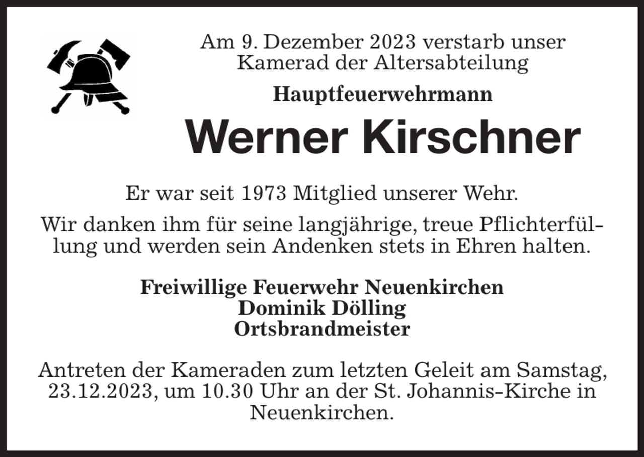 <p>Am 9. Dezember 2023 verstarb unser<br />Kamerad der Altersabteilung<br />Hauptfeuerwehrmann<br />Werner Kirschner<br />Er war seit 1973 Mitglied unserer Wehr.<br />Wir danken ihm für seine langjährige, treue Pflichterfüllung und werden sein Andenken stets in Ehren halten.<br />Freiwillige Feuerwehr Neuenkirchen<br />Dominik Dölling<br />Ortsbrandmeister<br />Antreten der Kameraden zum letzten Geleit am Samstag, 23.12.2023, um 10.30 Uhr an der St. Johannis-Kirche in Neuenkirchen.</p>