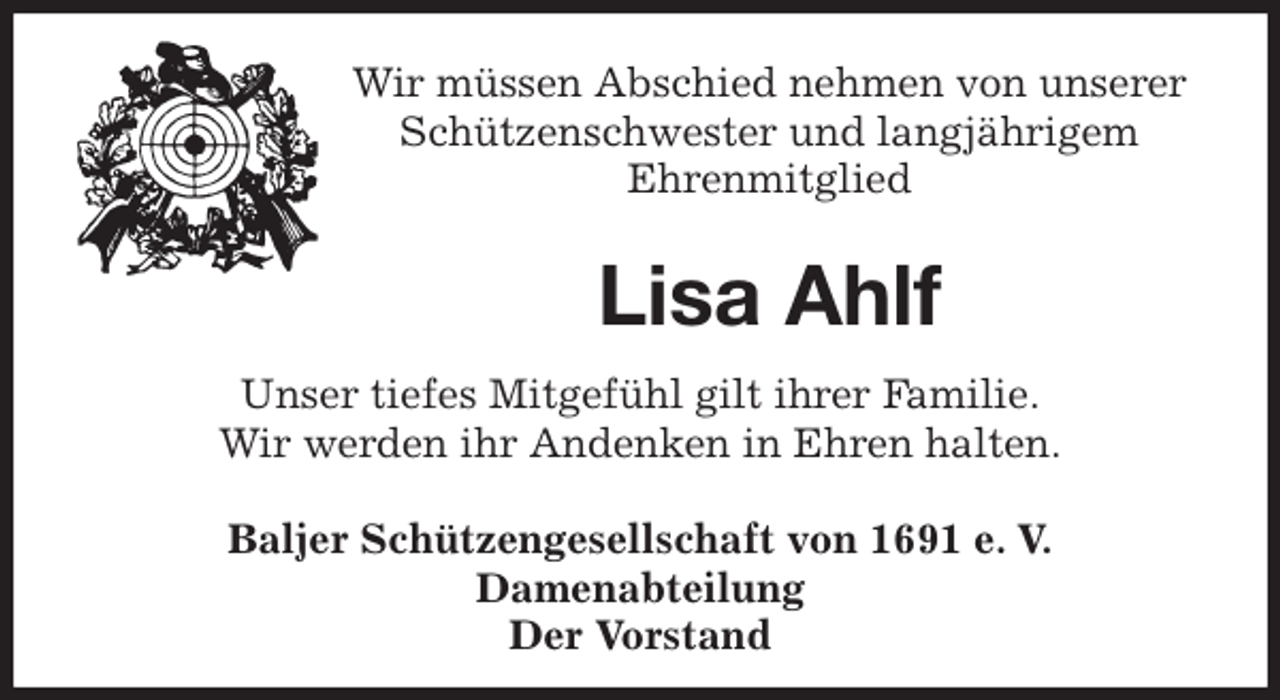 <p>Wir müssen Abschied nehmen von unserer Schützenschwester und langjährigem<br />Ehrenmitglied</p>
<p>Lisa Ahlf<br />Unser tiefes Mitgefühl gilt ihrer Familie.<br />Wir werden ihr Andenken in Ehren halten.<br />Baljer Schützengesellschaft von 1691 e. V.<br />Damenabteilung<br />Der Vorstand</p>