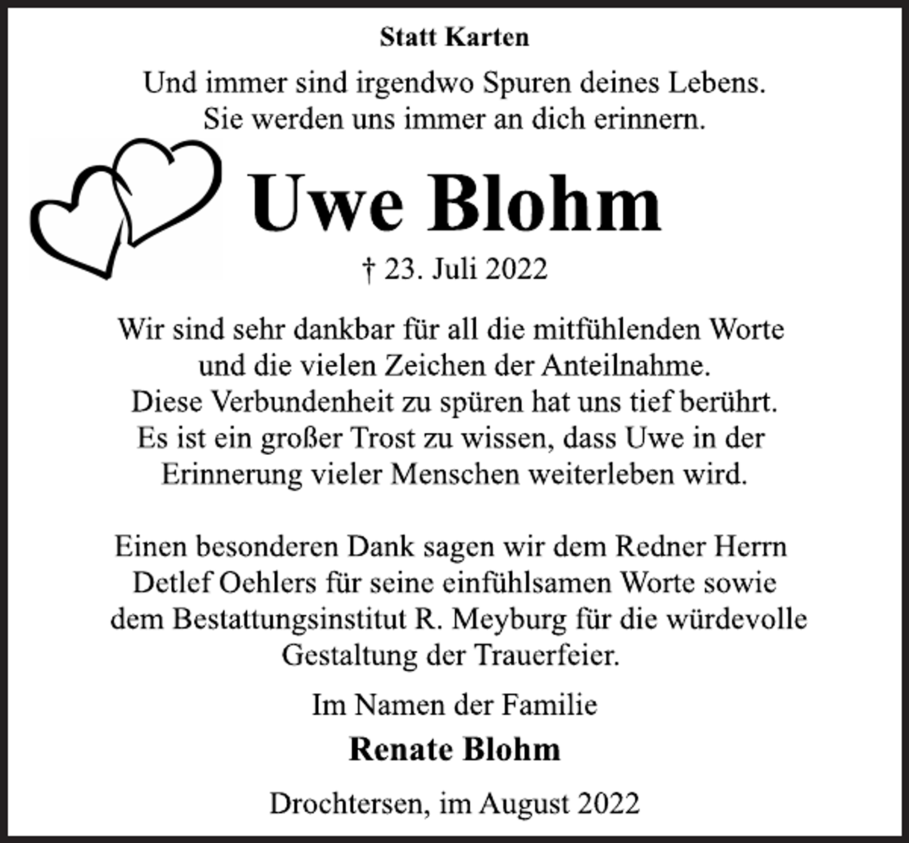 <p>Statt Karten<br />Und immer sind irgendwo Spuren deines Lebens.<br />Sie werden uns immer an dich erinnern.<br />Uwe Blohm<br />† 23. Juli 2022<br />Wir sind sehr dankbar für all die mitfühlenden Worte<br />und die vielen Zeichen der Anteilnahme.<br />Diese Verbundenheit zu spüren hat uns tief berührt.<br />Es ist ein großer Trost zu wissen, dass Uwe in der<br />Erinnerung vieler Menschen weiterleben wird.<br />Einen besonderen Dank sagen wir dem Redner Herrn<br />Detlef Oehlers für seine einfühlsamen Worte sowie<br />dem Bestattungsinstitut R. Meyburg für die würdevolle<br />Gestaltung der Trauerfeier.<br />Im Namen der Familie<br />Renate Blohm<br />Drochtersen, im August 2022</p>
