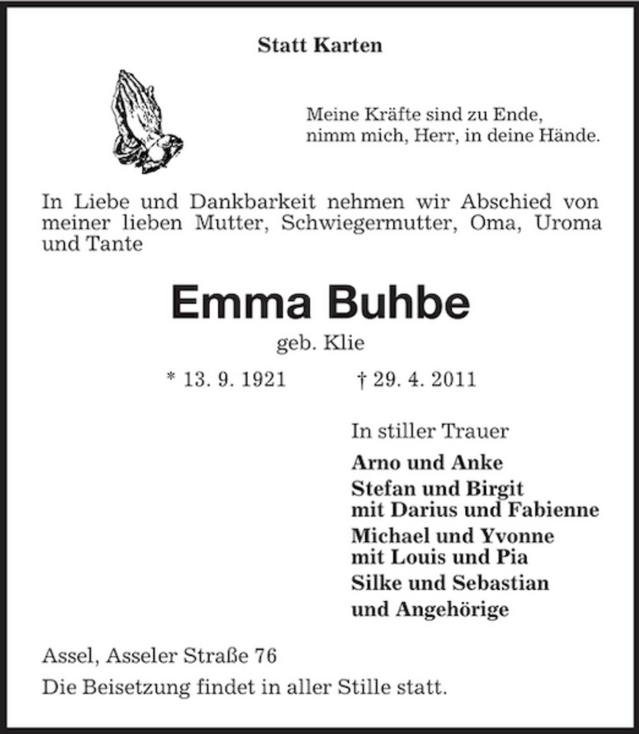 <p>Statt Karten<br />Meine Kräfte sind zu Ende, nimm mich, Herr, in deine Hände.</p><p>In Liebe und Dankbarkeit nehmen wir Abschied von meiner lieben Mutter, Schwiegermutter, Oma, Uroma und Tante</p><p>Emma Buhbe<br />geb. Klie * 13. 9. 1921 † 29. 4. 2011 In stiller Trauer Arno und Anke Stefan und Birgit mit Darius und Fabienne Michael und Yvonne mit Louis und Pia Silke und Sebastian und Angehörige Assel, Asseler Straße 76 Die Beisetzung findet in aller Stille statt.</p>