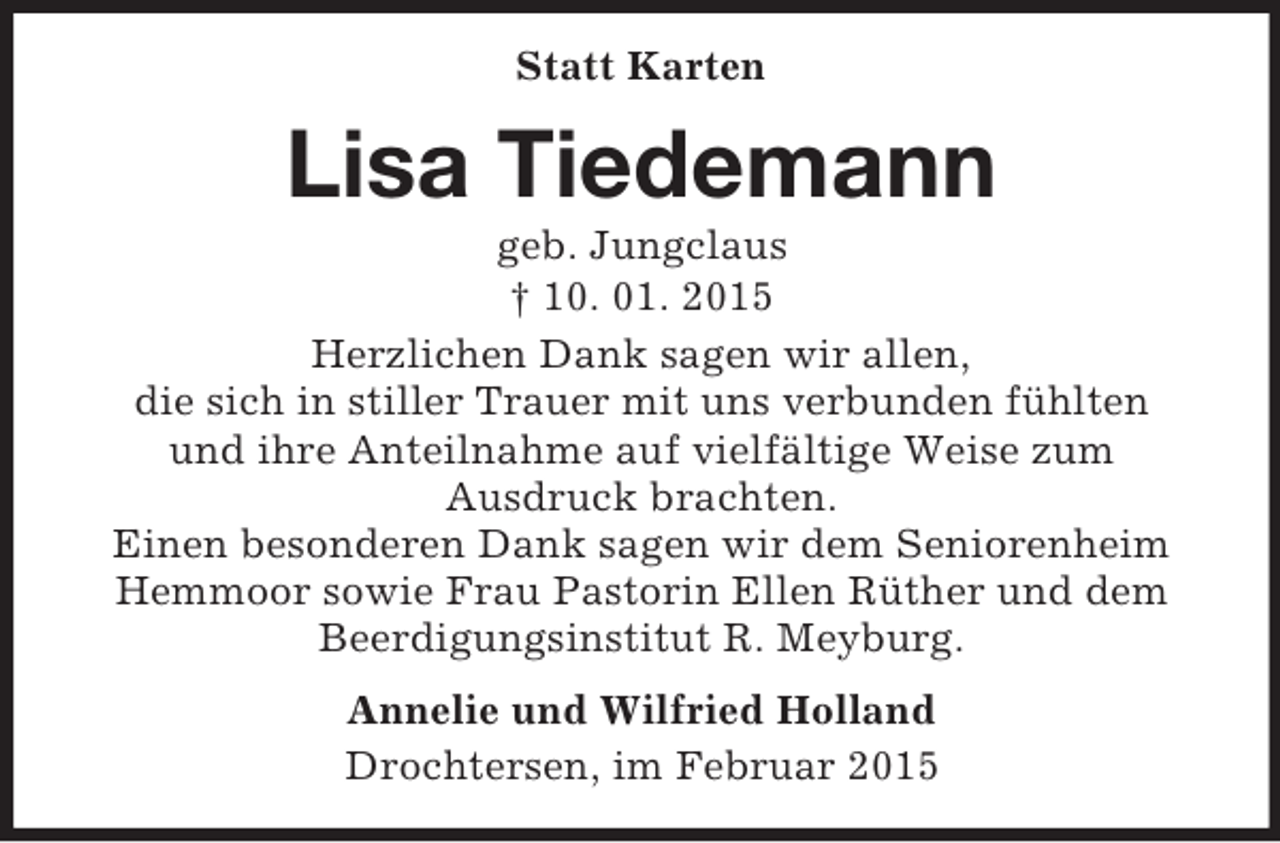 <p>Statt Karten<br />Lisa Tiedemann<br />geb. Jungclaus<br />† 10. 01. 2015<br />Herzlichen Dank sagen wir allen,<br />die sich in stiller Trauer mit uns verbunden fühlten<br />und ihre Anteilnahme auf vielfältige Weise zum<br />Ausdruck brachten.<br />Einen besonderen Dank sagen wir dem Seniorenheim Hemmoor sowie Frau Pastorin Ellen Rüther und dem<br />Beerdigungsinstitut R. Meyburg.<br />Annelie und Wilfried Holland<br />Drochtersen, im Februar 2015</p>
