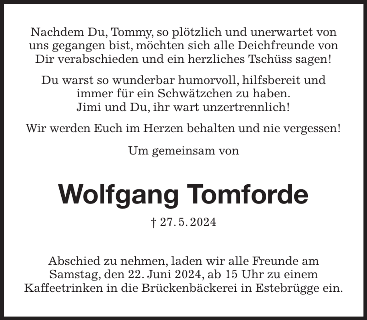 <p>Nachdem Du, Tommy, so plötzlich und unerwartet von uns gegangen bist, möchten sich alle Deichfreunde von Dir verabschieden und ein herzliches Tschüss sagen!<br />Du warst so wunderbar humorvoll, hilfsbereit und<br />immer für ein Schwätzchen zu haben.<br />Jimi und Du, ihr wart unzertrennlich!<br />Wir werden Euch im Herzen behalten und nie vergessen!<br />Um gemeinsam von<br />Wolfgang Tomforde<br />† 27. 5. 2024<br />Abschied zu nehmen, laden wir alle Freunde am<br />Samstag, den 22. Juni 2024, ab 15 Uhr zu einem<br />Kaffeetrinken in die Brückenbäckerei in Estebrügge ein.</p>