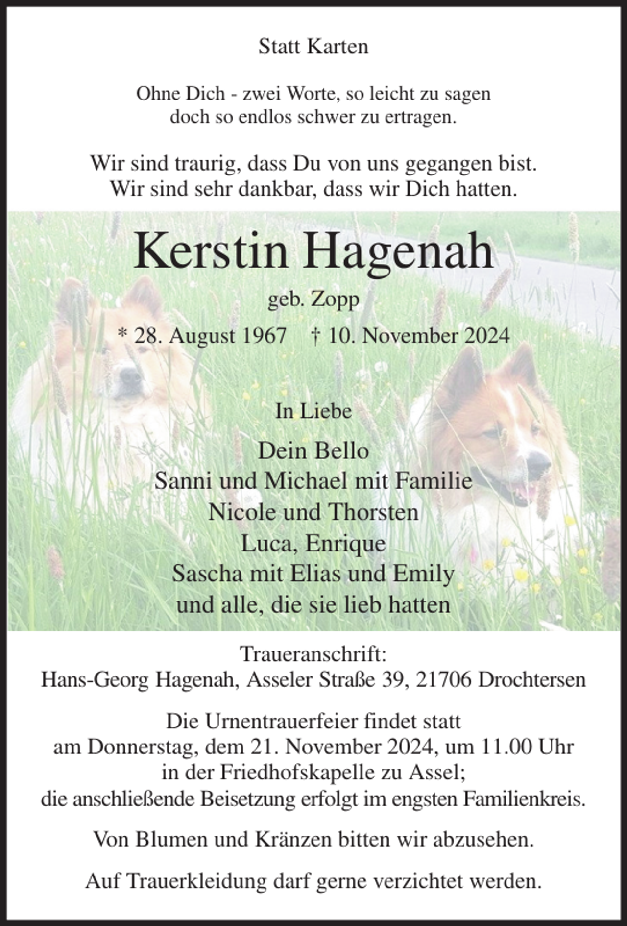 <p>Statt Karten<br />Ohne Dich - zwei Worte, so leicht zu sagen<br />doch so endlos schwer zu ertragen.<br />Wir sind traurig, dass Du von uns gegangen bist.<br />Wir sind sehr dankbar, dass wir Dich hatten.<br />Kerstin Hagenah<br />geb. Zopp<br />* 28. August 1967 † 10. November 2024</p><p>In Liebe<br />Dein Bello<br />Sanni und Michael mit Familie<br />Nicole und Thorsten<br />Luca, Enrique<br />Sascha mit Elias und Emily<br />und alle, die sie lieb hatten<br />Traueranschrift:<br />Hans-Georg Hagenah, Asseler Straße 39, 21706 Drochtersen<br />Die Urnentrauerfeier findet statt<br />am Donnerstag, dem 21. November 2024, um 11.00 Uhr<br />in der Friedhofskapelle zu Assel;<br />die anschließende Beisetzung erfolgt im engsten Familienkreis.<br />Von Blumen und Kränzen bitten wir abzusehen.<br />Auf Trauerkleidung darf gerne verzichtet werden.</p>