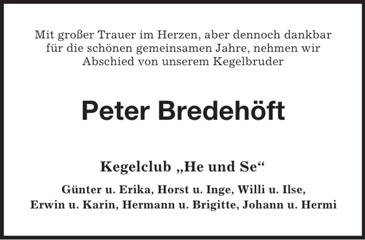 <p>Mit großer Trauer im Herzen, aber dennoch dankbar<br />für die schönen gemeinsamen Jahre, nehmen wir<br />Abschied von unserem Kegelbruder<br />Peter Bredehöft<br />Kegelclub „He und Se“<br />Günter u. Erika, Horst u. Inge, Willi u. Ilse,<br />Erwin u. Karin, Hermann u. Brigitte, Johann u. Hermi</p>