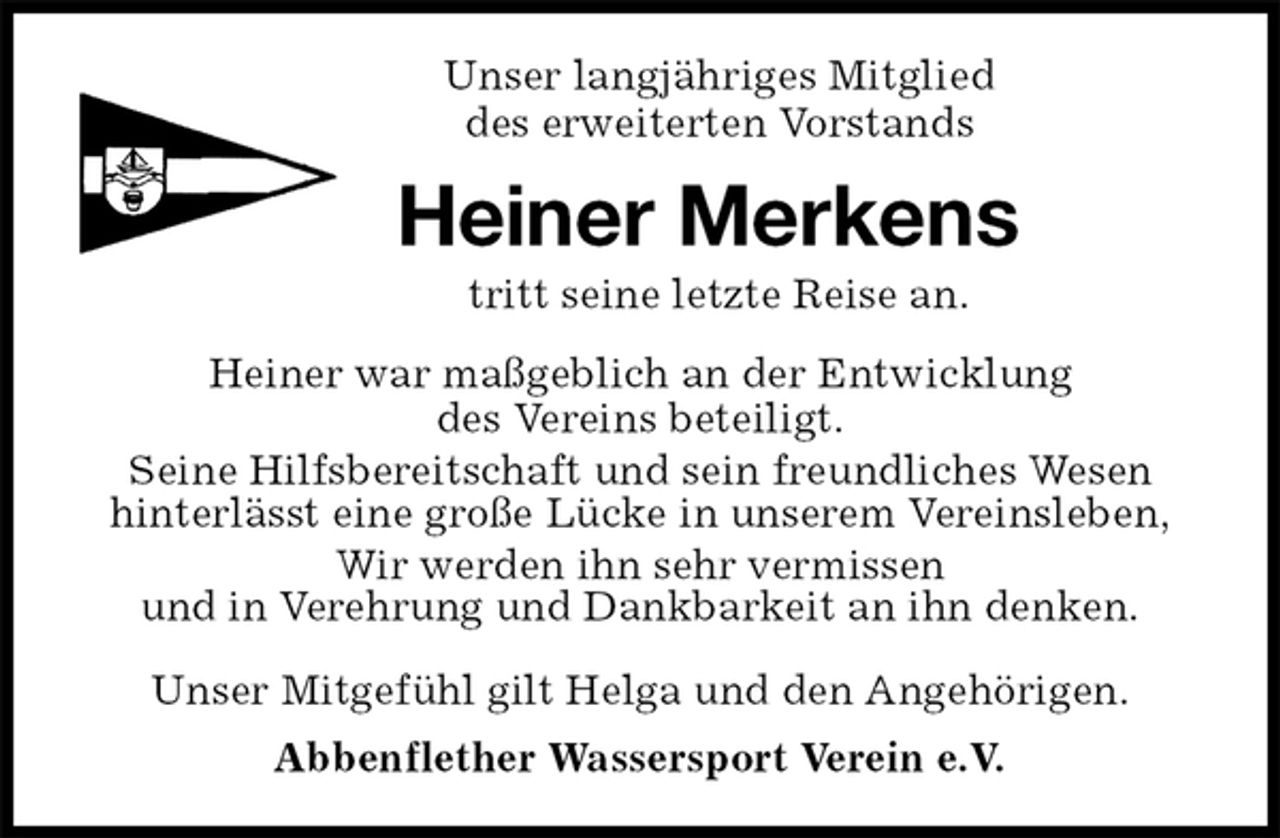<p>Unser langjähriges Mitglied<br />des erweiterten Vorstands<br />Heiner Merkens<br />tritt seine letzte Reise an.<br />Heiner war maßgeblich an der Entwicklung<br />des Vereins beteiligt.<br />Seine Hilfsbereitschaft und sein freundliches Wesen<br />hinterlässt eine große Lücke in unserem Vereinsleben,<br />Wir werden ihn sehr vermissen<br />und in Verehrung und Dankbarkeit an ihn denken.</p>
<p>Unser Mitgefühl gilt Helga und den Angehörigen.<br />Abbenflether Wassersport Verein e.V.</p>