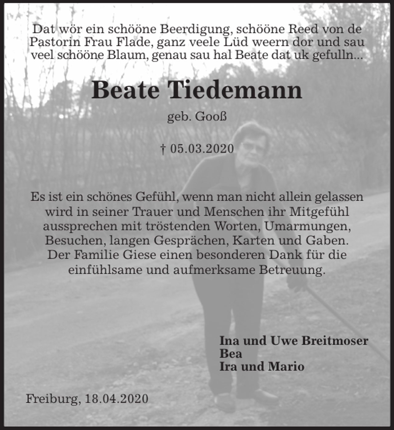 <p>Dat wör ein schööne Beerdigung, schööne Reed von de Pastorin Frau Flade, ganz veele Lüd weern dor und sau veel schööne Blaum, genau sau hal Beate dat uk gefulln...<br />Beate Tiedemann<br />geb. Gooß</p>
<p>† 05.03.2020</p>
<p>Es ist ein schönes Gefühl, wenn man nicht allein gelassen wird in seiner Trauer und Menschen ihr Mitgefühl<br />aussprechen mit tröstenden Worten, Umarmungen,<br />Besuchen, langen Gesprächen, Karten und Gaben.<br />Der Familie Giese einen besonderen Dank für die<br />einfühlsame und aufmerksame Betreuung.</p>
<p>Ina und Uwe Breitmoser<br />Bea<br />Ira und Mario<br />Freiburg, 18.04.2020</p>