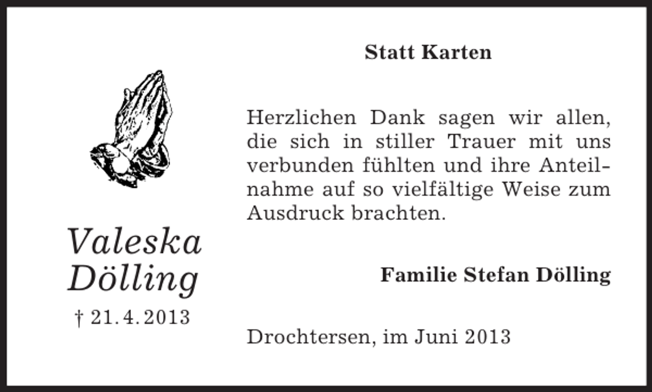 <p>Valeska<br />Dölling<br />† 21. 4. 2013<br />Statt Karten<br />Herzlichen Dank sagen wir allen, die sich in stiller Trauer mit uns verbunden fühlten und ihre Anteilnahme auf so vielfältige Weise zum Ausdruck brachten.<br />Familie Stefan Dölling<br />Drochtersen, im Juni 2013</p>