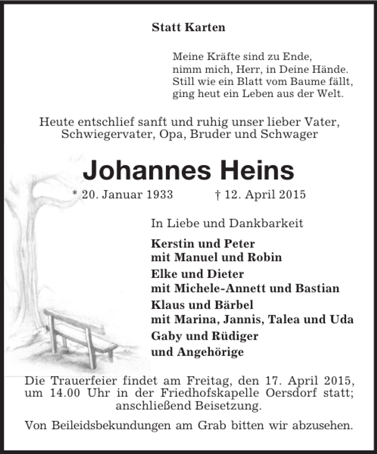 <p>Statt Karten<br />Meine Kräfte sind zu Ende,<br />nimm mich, Herr, in Deine Hände.<br />Still wie ein Blatt vom Baume fällt,<br />ging heut ein Leben aus der Welt.<br />Heute entschlief sanft und ruhig unser lieber Vater, Schwiegervater, Opa, Bruder und Schwager<br />Johannes Heins<br />* 20. Januar 1933 † 12. April 2015<br />In Liebe und Dankbarkeit<br />Kerstin und Peter<br />mit Manuel und Robin<br />Elke und Dieter<br />mit Michele-Annett und Bastian<br />Klaus und Bärbel<br />mit Marina, Jannis, Talea und Uda<br />Gaby und Rüdiger<br />und Angehörige<br />Die Trauerfeier findet am Freitag, den 17. April 2015, um 14.00 Uhr in der Friedhofskapelle Oersdorf statt;<br />anschließend Beisetzung.<br />Von Beileidsbekundungen am Grab bitten wir abzusehen.</p>