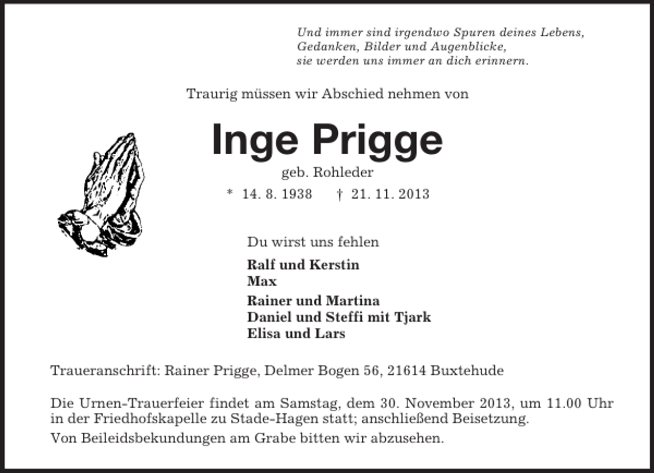 <p>Und immer sind irgendwo Spuren deines Lebens,<br />Gedanken, Bilder und Augenblicke,<br />sie werden uns immer an dich erinnern.<br />Traurig müssen wir Abschied nehmen von<br />Inge Prigge<br />geb. Rohleder<br />* 14. 8. 1938 † 21. 11. 2013<br />Du wirst uns fehlen<br />Ralf und Kerstin<br />Max<br />Rainer und Martina<br />Daniel und Steffi mit Tjark<br />Elisa und Lars<br />Traueranschrift: Rainer Prigge, Delmer Bogen 56, 21614 Buxtehude</p><p>Die Urnen-Trauerfeier findet am Samstag, dem 30. November 2013, um 11.00 Uhr in der Friedhofskapelle zu Stade-Hagen statt; anschließend Beisetzung.<br />Von Beileidsbekundungen am Grabe bitten wir abzusehen.</p>