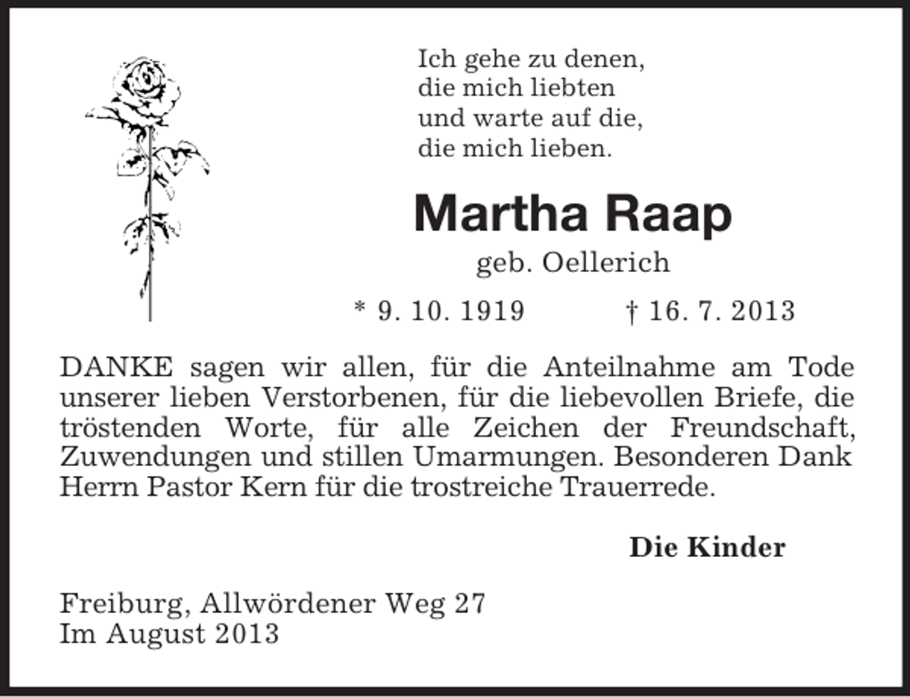 <p>Ich gehe zu denen,<br />die mich liebten<br />und warte auf die,<br />die mich lieben.<br />Martha Raap<br />geb. Oellerich<br />* 9. 10. 1919 † 16. 7. 2013<br />DANKE sagen wir allen, für die Anteilnahme am Tode<br />unserer lieben Verstorbenen, für die liebevollen Briefe, die tröstenden Worte, für alle Zeichen der Freundschaft,<br />Zuwendungen und stillen Umarmungen. Besonderen Dank Herrn Pastor Kern für die trostreiche Trauerrede.<br />Die Kinder<br />Freiburg, Allwördener Weg 27<br />Im August 2013</p>