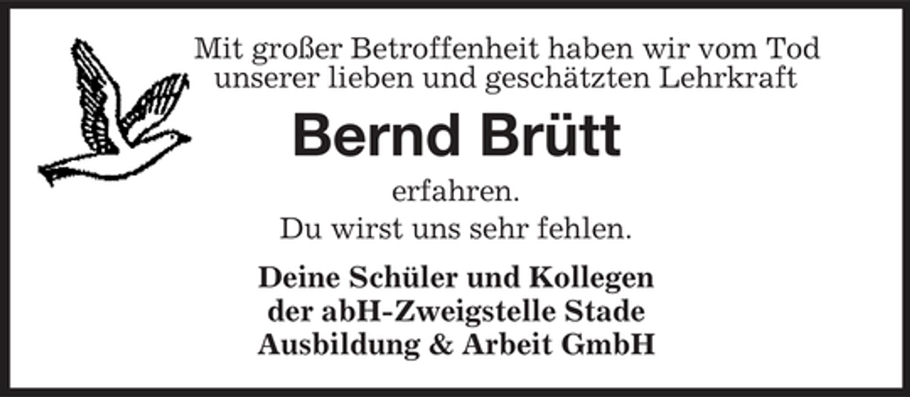 <p>Mit großer Betroffenheit haben wir vom Tod unserer lieben und geschätzten Lehrkraft</p><p>Bernd Brütt<br />erfahren. Du wirst uns sehr fehlen. Deine Schüler und Kollegen der abH-Zweigstelle Stade Ausbildung &amp; Arbeit GmbH</p>
