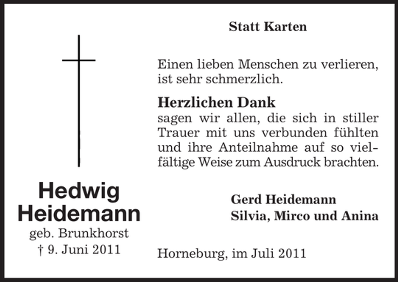 <p>Statt Karten<br />Einen lieben Menschen zu verlieren,<br />ist sehr schmerzlich.</p><p>Herzlichen Dank<br />sagen wir allen, die sich in stiller<br />Trauer mit uns verbunden fühlten<br />und ihre Anteilnahme auf so vielfältige Weise zum Ausdruck brachten.</p><p>Hedwig<br />Heidemann<br />geb. Brunkhorst<br />† 9. Juni 2011</p><p>Gerd Heidemann<br />Silvia, Mirco und Anina<br />Horneburg, im Juli 2011</p>