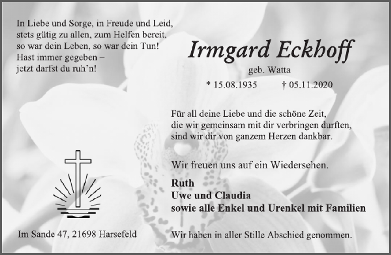 <p>In Liebe und Sorge, in Freude und Leid,</p>
<p>stets gütig zu allen, zum Helfen bereit,</p>
<p>so war dein Leben, so war dein Tun!</p>
<p>Hast immer gegeben -</p>
<p>jetzt darfst du ruh’n!</p>
<p>Irmgard Eckhoff</p>
<p>geb. Watta</p>
<p>* 15.08.1935 † 05.11.2020</p>
<p>Wir haben in aller Stille Abschied genommen.</p>
<p>Im Sande 47, 21698 Harsefeld</p>
<p>Wir freuen uns auf ein Wiedersehen.</p>
<p>Ruth</p>
<p>Uwe und Claudia</p>
<p>sowie alle Enkel und Urenkel mit Familien</p>
<p>Für all deine Liebe und die schöne Zeit,</p>
<p>die wir gemeinsam mit dir verbringen durften,</p>
<p>sind wir dir von ganzem Herzen dankbar.</p>