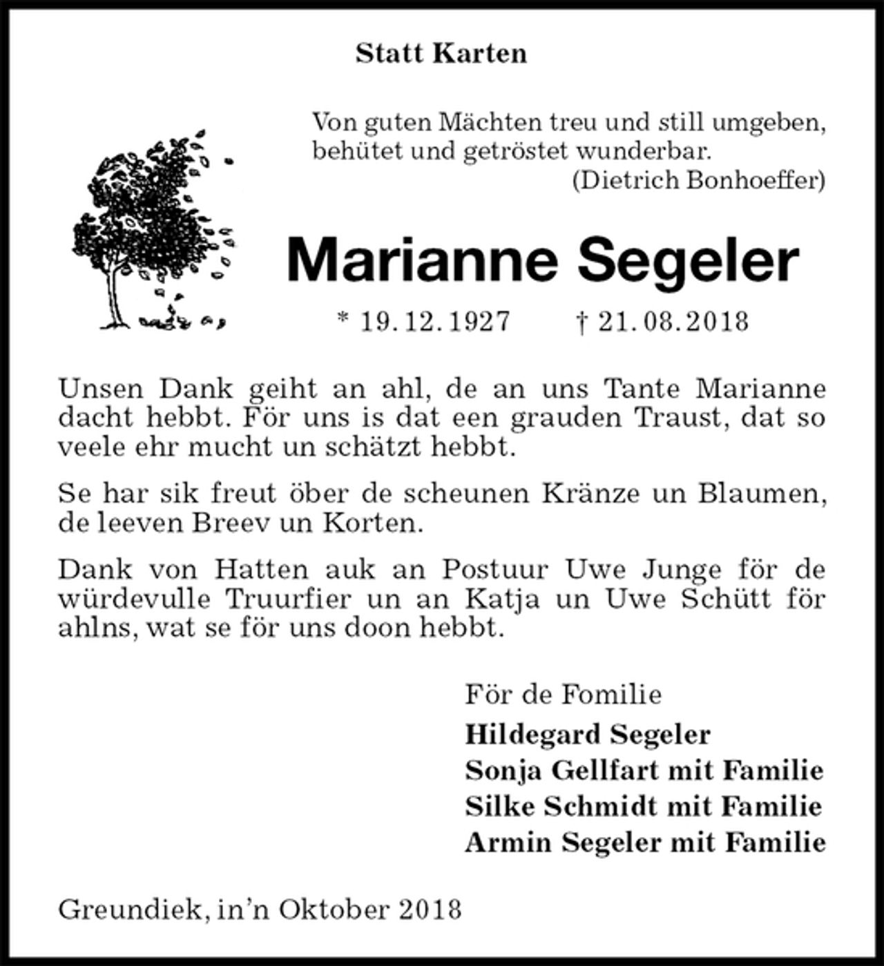 <p>Statt Karten<br />Von guten Mächten treu und still umgeben,<br />behütet und getröstet wunderbar.<br />(Dietrich Bonhoeffer)<br />Marianne Segeler<br />* 19. 12. 1927 † 21. 08. 2018<br />Unsen Dank geiht an ahl, de an uns Tante Marianne dacht hebbt. För uns is dat een grauden Traust, dat so veele ehr mucht un schätzt hebbt.<br />Se har sik freut öber de scheunen Kränze un Blaumen, de leeven Breev un Korten.<br />Dank von Hatten auk an Postuur Uwe Junge för de würdevulle Truurfier un an Katja un Uwe Schütt för ahlns, wat se för uns doon hebbt.<br />För de Fomilie<br />Hildegard Segeler<br />Sonja Gellfart mit Familie<br />Silke Schmidt mit Familie<br />Armin Segeler mit Familie<br />Greundiek, in’n Oktober 2018</p>