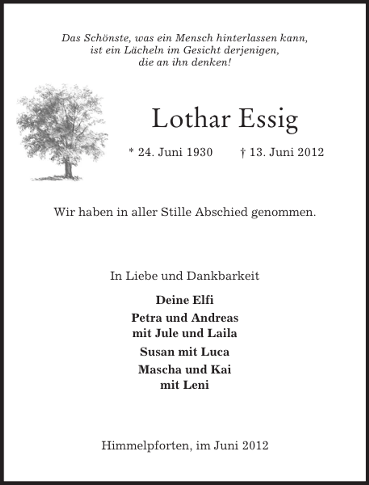 <p>Das Schönste, was ein Mensch hinterlassen kann,<br />ist ein Lächeln im Gesicht derjenigen,<br />die an ihn denken!</p><p>Lothar Essig<br />* 24. Juni 1930</p><p>† 13. Juni 2012</p><p>Wir haben in aller Stille Abschied genommen.</p><p>In Liebe und Dankbarkeit<br />Deine Elfi<br />Petra und Andreas<br />mit Jule und Laila<br />Susan mit Luca<br />Mascha und Kai<br />mit Leni</p><p>Himmelpforten, im Juni 2012</p>