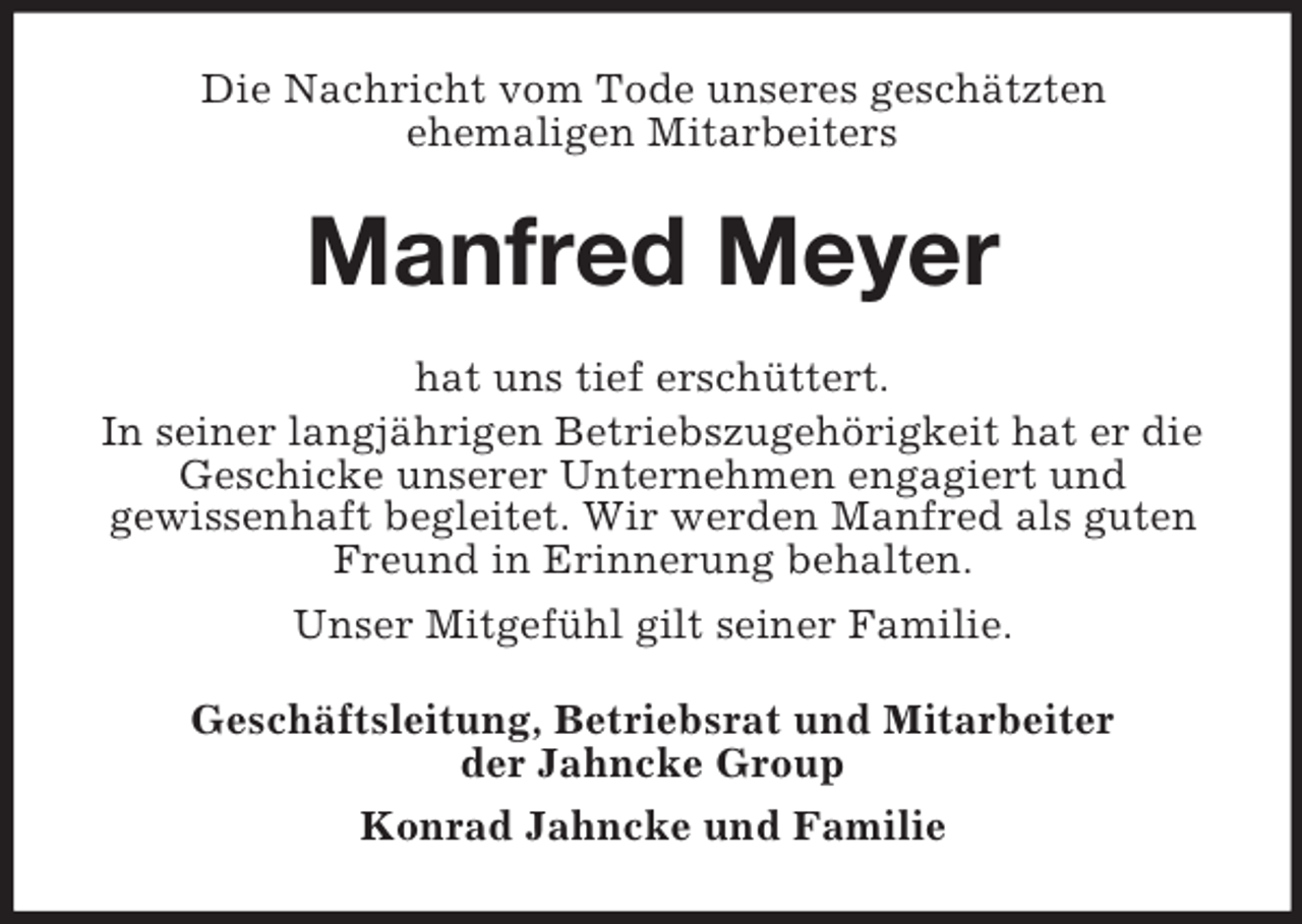 <p>Die Nachricht vom Tode unseres geschätzten<br />ehemaligen Mitarbeiters</p><p>Manfred Meyer<br />hat uns tief erschüttert.<br />In seiner langjährigen Betriebszugehörigkeit hat er die<br />Geschicke unserer Unternehmen engagiert und<br />gewissenhaft begleitet. Wir werden Manfred als guten<br />Freund in Erinnerung behalten.<br />Unser Mitgefühl gilt seiner Familie.<br />Geschäftsleitung, Betriebsrat und Mitarbeiter<br />der Jahncke Group<br />Konrad Jahncke und Familie</p>