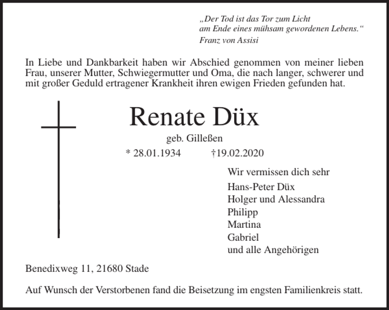 <p>„Der Tod ist das Tor zum Licht<br />am Ende eines mühsam gewordenen Lebens.“<br />Franz von Assisi<br />In Liebe und Dankbarkeit haben wir Abschied genommen von meiner lieben<br />Frau, unserer Mutter, Schwiegermutter und Oma, die nach langer, schwerer und<br />mit großer Geduld ertragener Krankheit ihren ewigen Frieden gefunden hat.<br />Renate Düx<br />geb. Gilleßen<br />* 28.01.1934 †19.02.2020<br />Wir vermissen dich sehr<br />Hans-Peter Düx<br />Holger und Alessandra<br />Philipp<br />Martina<br />Gabriel<br />und alle Angehörigen<br />Benedixweg 11, 21680 Stade</p>
<p>Auf Wunsch der Verstorbenen fand die Beisetzung im engsten Familienkreis statt.</p>