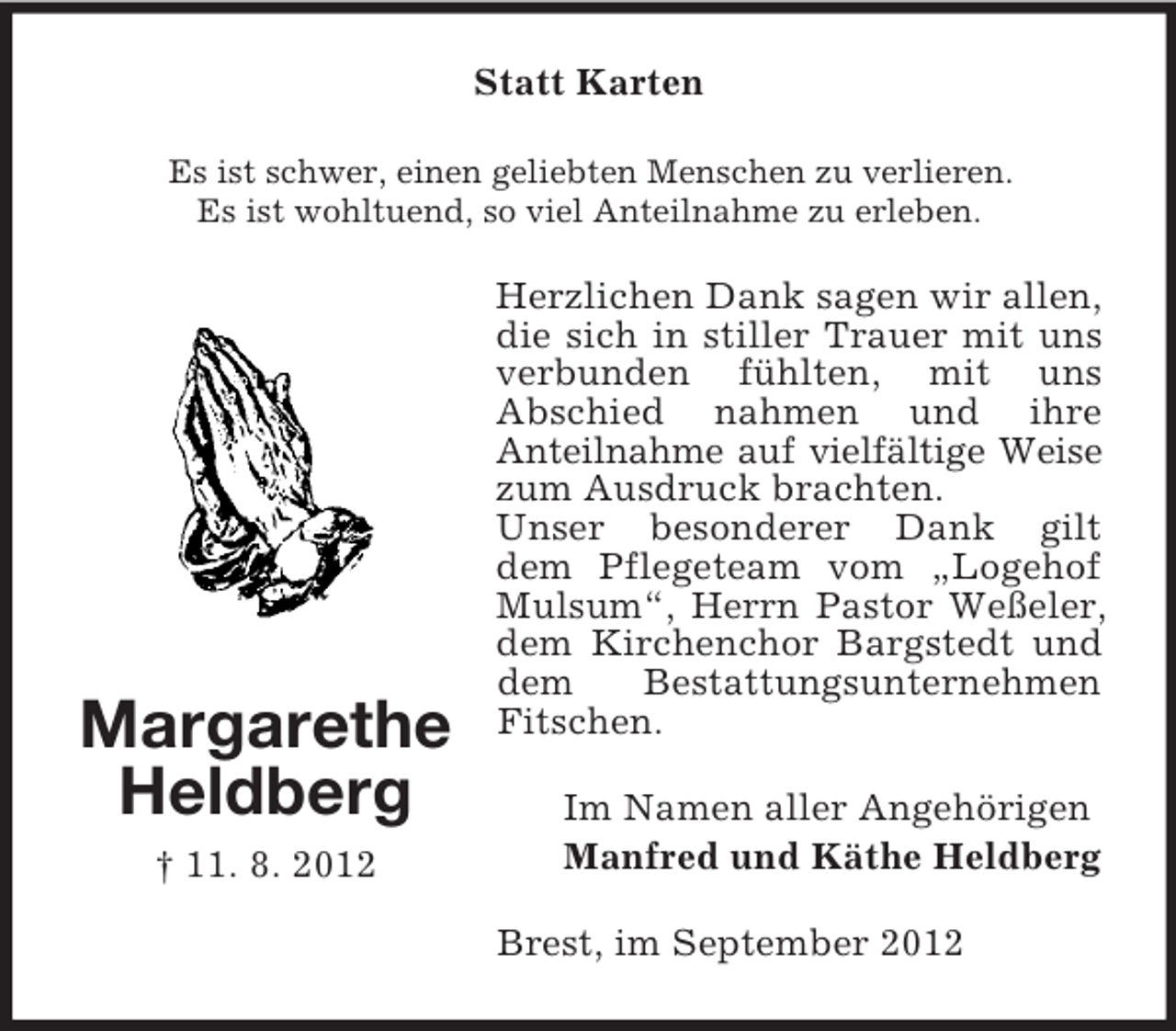 <p>Statt Karten<br />Es ist schwer, einen geliebten Menschen zu verlieren.<br />Es ist wohltuend, so viel Anteilnahme zu erleben.</p><p>Margarethe<br />Heldberg<br />† 11. 8. 2012</p><p>Herzlichen Dank sagen wir allen,<br />die sich in stiller Trauer mit uns<br />verbunden fühlten, mit uns<br />Abschied nahmen und ihre<br />Anteilnahme auf vielfältige Weise<br />zum Ausdruck brachten.<br />Unser besonderer Dank gilt<br />dem Pflegeteam vom „Logehof<br />Mulsum“, Herrn Pastor Weßeler,<br />dem Kirchenchor Bargstedt und<br />dem<br />Bestattungsunternehmen<br />Fitschen.<br />Im Namen aller Angehörigen<br />Manfred und Käthe Heldberg<br />Brest, im September 2012</p>