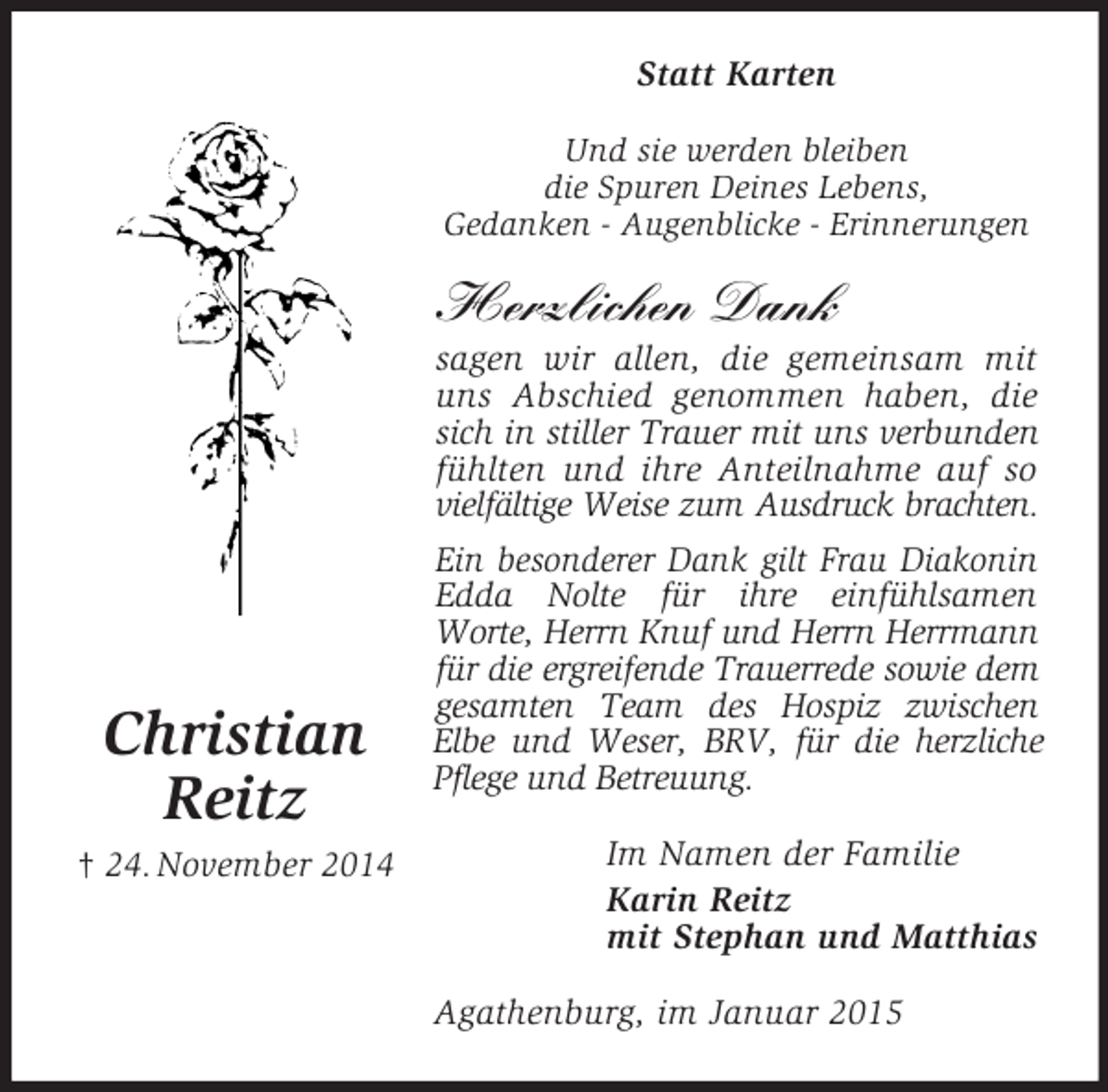 <p>Christian<br />Reitz<br />† 24. November 2014<br />Statt Karten<br />Und sie werden bleiben<br />die Spuren Deines Lebens,<br />Gedanken - Augenblicke - Erinnerungen</p><p>Herzlichen Dank<br />sagen wir allen, die gemeinsam mit uns Abschied genommen haben, die sich in stiller Trauer mit uns verbunden<br />fühlten und ihre Anteilnahme auf so<br />vielfältige Weise zum Ausdruck brachten.<br />Ein besonderer Dank gilt Frau Diakonin Edda Nolte für ihre einfühlsamen<br />Worte, Herrn Knuf und Herrn Herrmann für die ergreifende Trauerrede sowie dem gesamten Team des Hospiz zwischen<br />Elbe und Weser, BRV, für die herzliche Pflege und Betreuung.<br />Im Namen der Familie<br />Karin Reitz<br />mit Stephan und Matthias<br />Agathenburg, im Januar 2015</p>