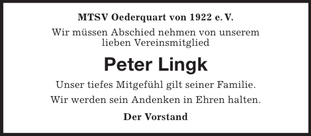 <p>MTSV Oederquart von 1922 e. V.<br />Wir müssen Abschied nehmen von unserem<br />lieben Vereinsmitglied</p><p>Peter Lingk<br />Unser tiefes Mitgefühl gilt seiner Familie.<br />Wir werden sein Andenken in Ehren halten.<br />Der Vorstand</p>