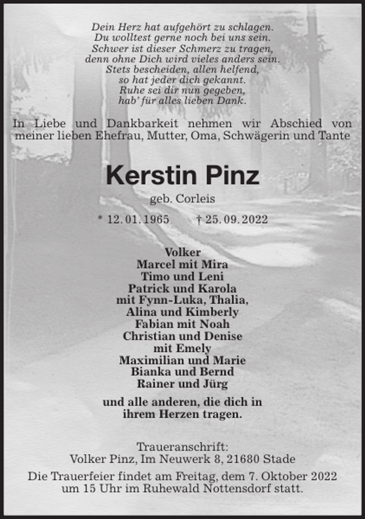 <p>Dein Herz hat aufgehört zu schlagen.<br />Du wolltest gerne noch bei uns sein.<br />Schwer ist dieser Schmerz zu tragen,<br />denn ohne Dich wird vieles anders sein.<br />Stets bescheiden, allen helfend,<br />so hat jeder dich gekannt.<br />Ruhe sei dir nun gegeben,<br />hab' für alles lieben Dank.<br />In Liebe und Dankbarkeit nehmen wir Abschied von<br />meiner lieben Ehefrau, Mutter, Oma, Schwägerin und Tante<br />Kerstin Pinz<br />geb. Corleis<br />* 12. 01. 1965 † 25. 09. 2022<br />Volker<br />Marcel mit Mira<br />Timo und Leni<br />Patrick und Karola<br />mit Fynn-Luka, Thalia,<br />Alina und Kimberly<br />Fabian mit Noah<br />Christian und Denise<br />mit Emely<br />Maximilian und Marie<br />Bianka und Bernd<br />Rainer und Jürg<br />und alle anderen, die dich in<br />ihrem Herzen tragen.<br />Traueranschrift:<br />Volker Pinz, Im Neuwerk 8, 21680 Stade<br />Die Trauerfeier findet am Freitag, dem 7. Oktober 2022<br />um 15 Uhr im Ruhewald Nottensdorf statt.</p>