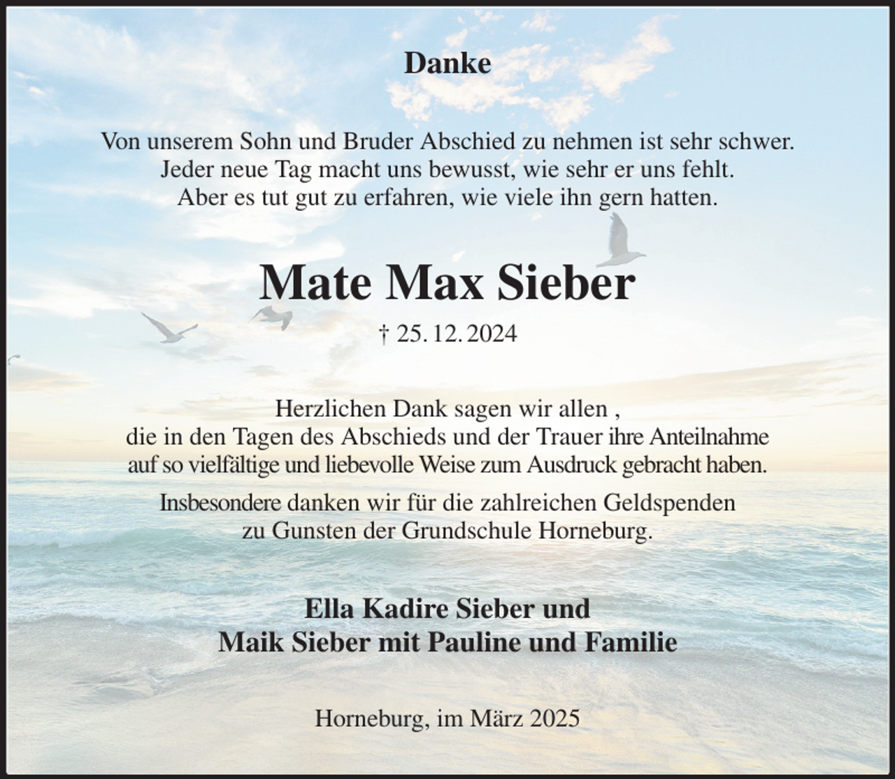 <p>Danke<br />Von unserem Sohn und Bruder Abschied zu nehmen ist sehr schwer.<br />Jeder neue Tag macht uns bewusst, wie sehr er uns fehlt.<br />Aber es tut gut zu erfahren, wie viele ihn gern hatten.<br />Mate Max Sieber<br />† 25. 12. 2024<br />Herzlichen Dank sagen wir allen ,<br />die in den Tagen des Abschieds und der Trauer ihre Anteilnahme<br />auf so vielfältige und liebevolle Weise zum Ausdruck gebracht haben.<br />Insbesondere danken wir für die zahlreichen Geldspenden<br />zu Gunsten der Grundschule Horneburg.<br />Ella Kadire Sieber und<br />Maik Sieber mit Pauline und Familie<br />Horneburg, im März 2025</p>