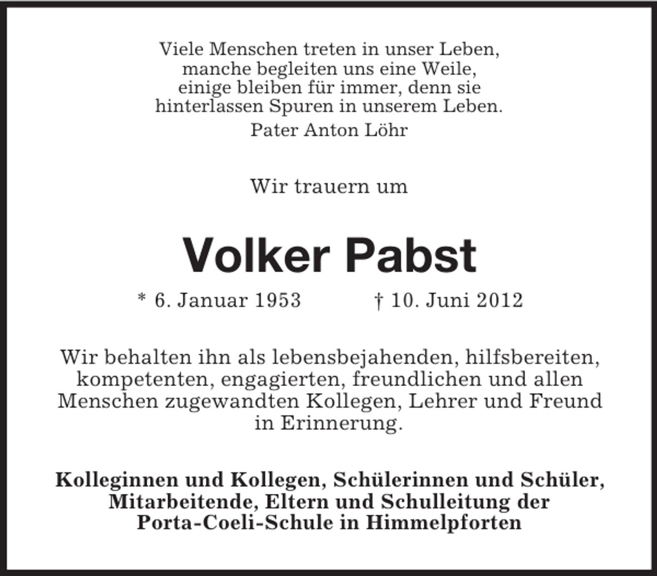 <p>Viele Menschen treten in unser Leben,<br />manche begleiten uns eine Weile,<br />einige bleiben für immer, denn sie<br />hinterlassen Spuren in unserem Leben.<br />Pater Anton Löhr</p><p>Wir trauern um</p><p>Volker Pabst<br />* 6. Januar 1953</p><p>† 10. Juni 2012</p><p>Wir behalten ihn als lebensbejahenden, hilfsbereiten,<br />kompetenten, engagierten, freundlichen und allen<br />Menschen zugewandten Kollegen, Lehrer und Freund<br />in Erinnerung.<br />Kolleginnen und Kollegen, Schülerinnen und Schüler,<br />Mitarbeitende, Eltern und Schulleitung der<br />Porta-Coeli-Schule in Himmelpforten</p>
