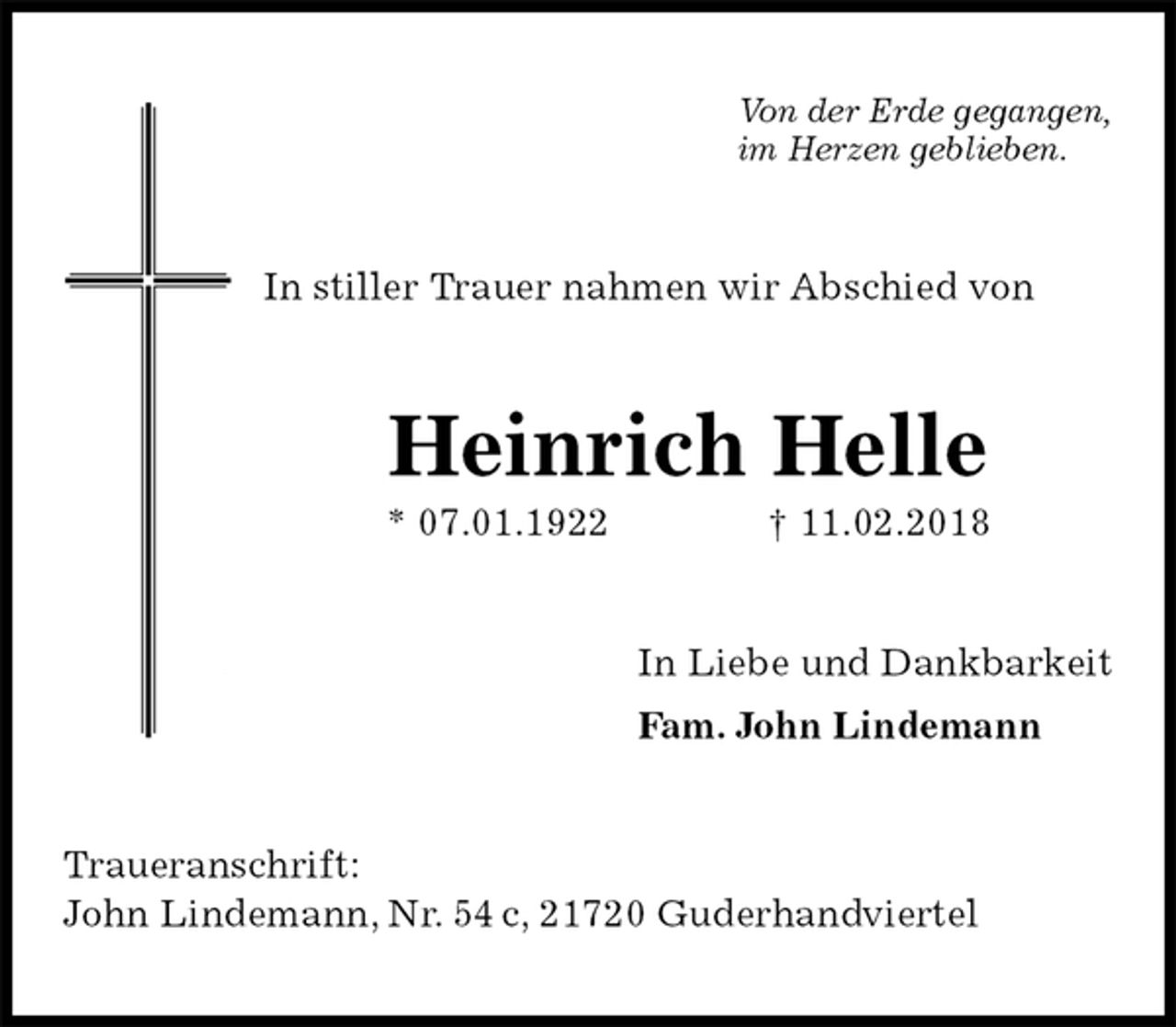 <p>Von der Erde gegangen,<br />im Herzen geblieben.<br />In stiller Trauer nahmen wir Abschied von<br />Heinrich Helle<br />* 07.01.1922 † 11.02.2018<br />In Liebe und Dankbarkeit<br />Fam. John Lindemann<br />Traueranschrift:<br />John Lindemann, Nr. 54 c, 21720 Guderhandviertel</p>
