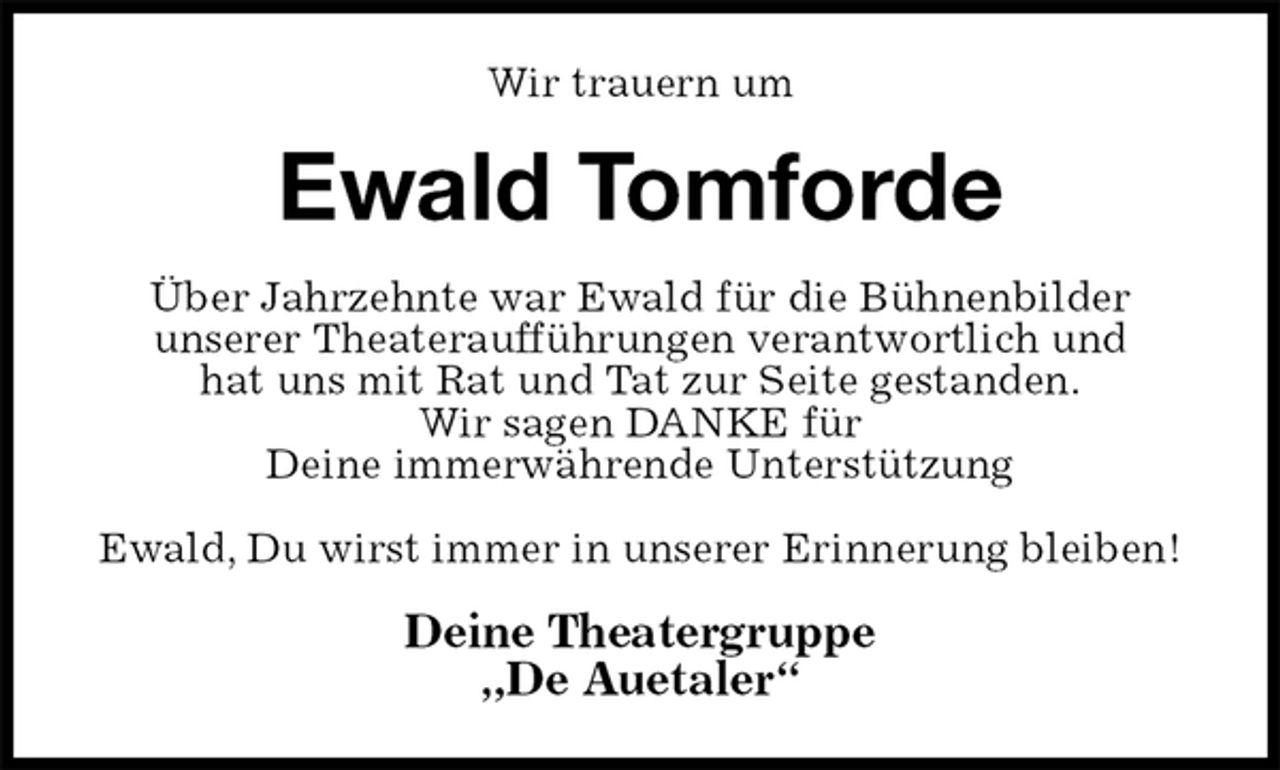 <p>Wir trauern um<br />Ewald Tomforde<br />Über Jahrzehnte war Ewald für die Bühnenbilder<br />unserer Theateraufführungen verantwortlich und<br />hat uns mit Rat und Tat zur Seite gestanden.<br />Wir sagen DANKE für<br />Deine immerwährende Unterstützung</p><p>Ewald, Du wirst immer in unserer Erinnerung bleiben!<br />Deine Theatergruppe<br />„De Auetaler“</p>