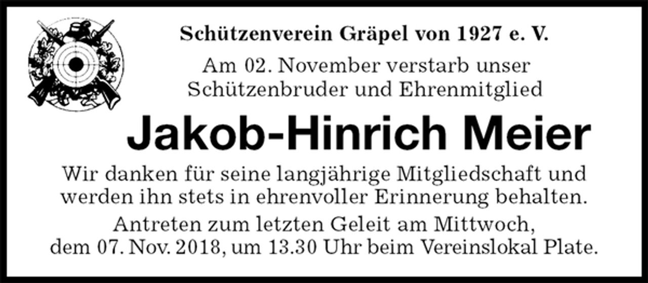 <p>Schützenverein Gräpel von 1927 e. V.<br />Am 02. November verstarb unser<br />Schützenbruder und Ehrenmitglied<br />Jakob-Hinrich Meier<br />Wir danken für seine langjährige Mitgliedschaft und<br />werden ihn stets in ehrenvoller Erinnerung behalten.<br />Antreten zum letzten Geleit am Mittwoch,<br />dem 07. Nov. 2018, um 13.30 Uhr beim Vereinslokal Plate.</p>