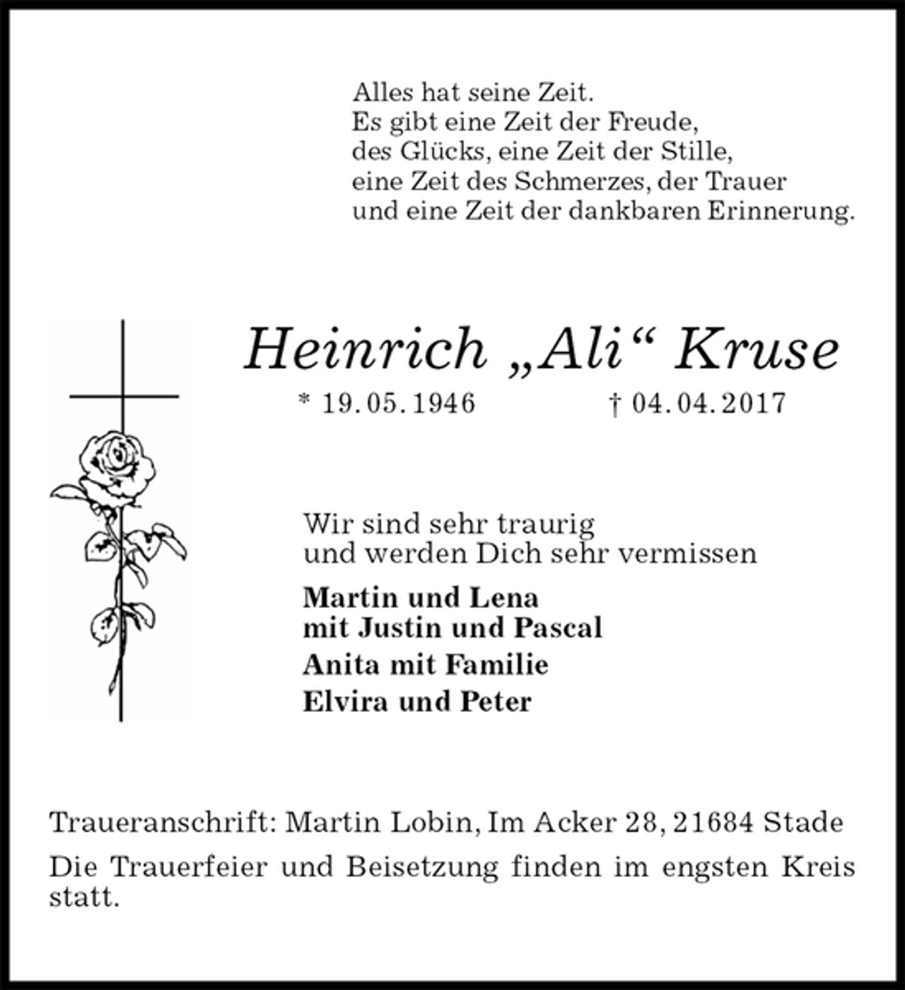 <p>Alles hat seine Zeit.<br />Es gibt eine Zeit der Freude,<br />des Glücks, eine Zeit der Stille,<br />eine Zeit des Schmerzes, der Trauer<br />und eine Zeit der dankbaren Erinnerung.<br />Heinrich „Ali“ Kruse<br />* 19. 05. 1946 † 04. 04. 2017<br />Wir sind sehr traurig<br />und werden Dich sehr vermissen<br />Martin und Lena<br />mit Justin und Pascal<br />Anita mit Familie<br />Elvira und Peter<br />Traueranschrift: Martin Lobin, Im Acker 28, 21684 Stade<br />Die Trauerfeier und Beisetzung finden im engsten Kreis statt.</p>