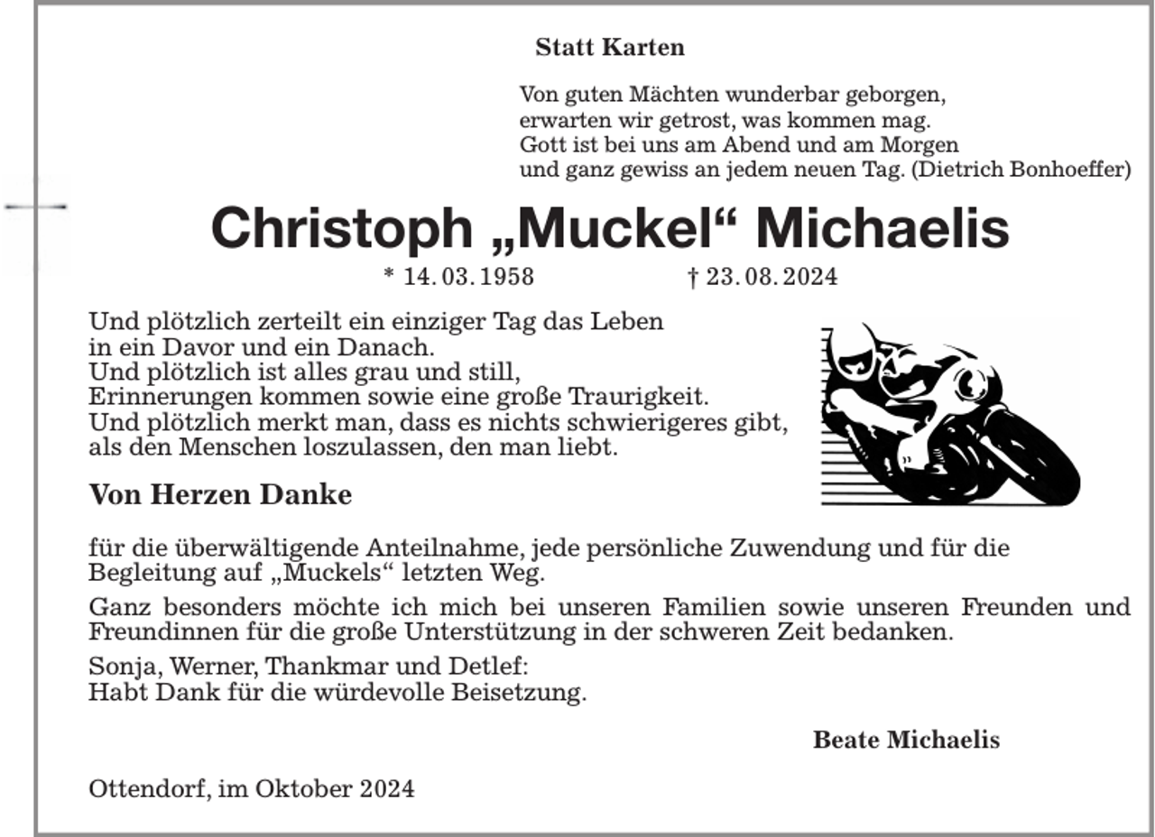 <p>Statt Karten<br />Von guten Mächten wunderbar geborgen,<br />erwarten wir getrost, was kommen mag.<br />Gott ist bei uns am Abend und am Morgen<br />und ganz gewiss an jedem neuen Tag. (Dietrich Bonhoeffer)<br />Christoph „Muckel“ Michaelis<br />* 14. 03. 1958 † 23. 08. 2024<br />Und plötzlich zerteilt ein einziger Tag das Leben<br />in ein Davor und ein Danach.<br />Und plötzlich ist alles grau und still,<br />Erinnerungen kommen sowie eine große Traurigkeit.<br />Und plötzlich merkt man, dass es nichts schwierigeres gibt,<br />als den Menschen loszulassen, den man liebt.</p><p>Von Herzen Danke</p><p>für die überwältigende Anteilnahme, jede persönliche Zuwendung und für die<br />Begleitung auf „Muckels“ letzten Weg.<br />Ganz besonders möchte ich mich bei unseren Familien sowie unseren Freunden und Freundinnen für die große Unterstützung in der schweren Zeit bedanken.<br />Sonja, Werner, Thankmar und Detlef:<br />Habt Dank für die würdevolle Beisetzung.<br />Beate Michaelis<br />Ottendorf, im Oktober 2024</p>