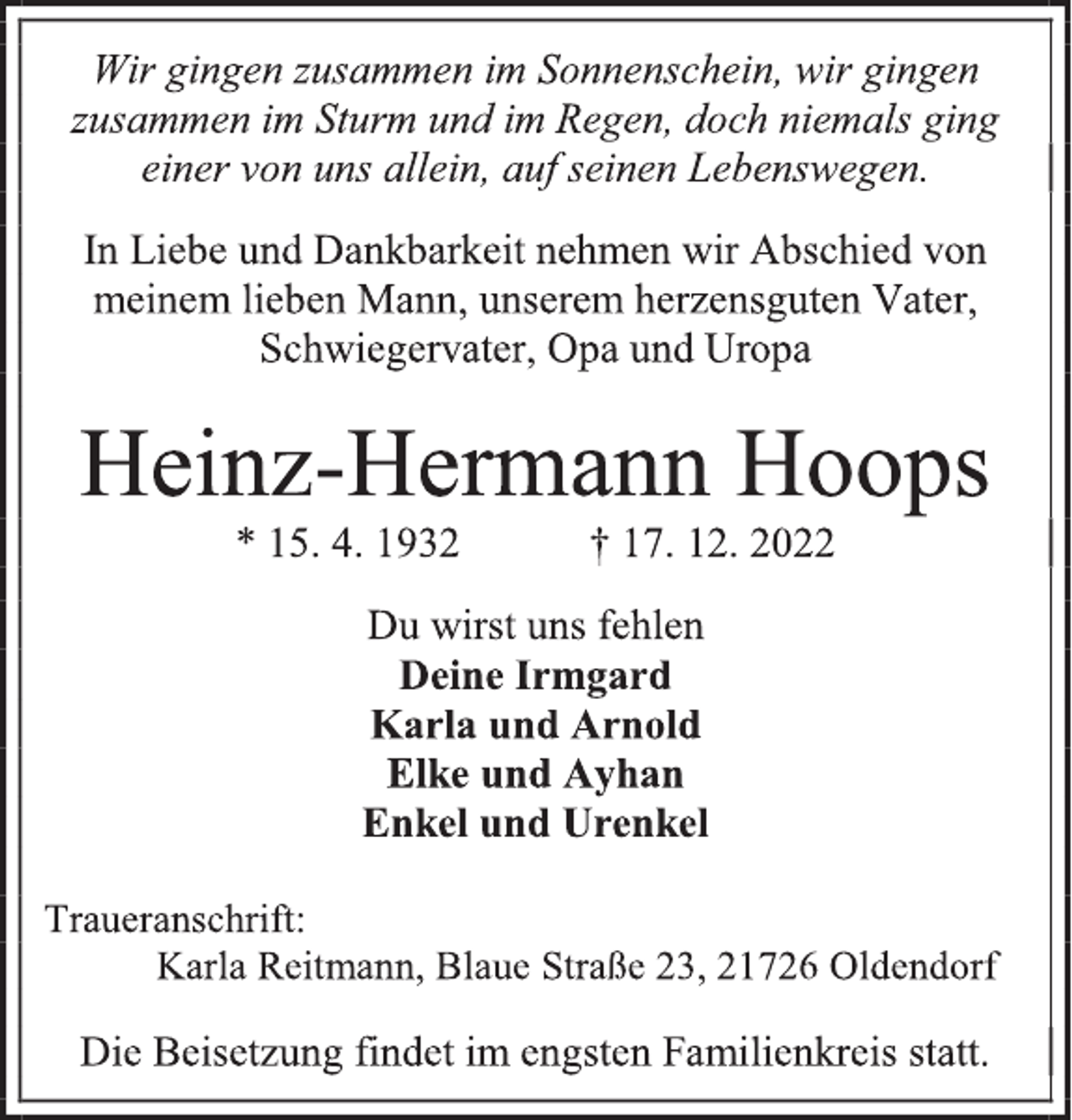 <p>Wir gingen zusammen im Sonnenschein, wir gingen<br />zusammen im Sturm und im Regen, doch niemals ging<br />einer von uns allein, auf seinen Lebenswegen.<br />In Liebe und Dankbarkeit nehmen wir Abschied von<br />meinem lieben Mann, unserem herzensguten Vater,<br />Schwiegervater, Opa und Uropa<br />Heinz-Hermann Hoops<br />* 15. 4. 1932 † 17. 12. 2022<br />Du wirst uns fehlen<br />Deine Irmgard<br />Karla und Arnold<br />Elke und Ayhan<br />Enkel und Urenkel<br />Traueranschrift:<br />Karla Reitmann, Blaue Straße 23, 21726 Oldendorf<br />Die Beisetzung findet im engsten Familienkreis statt.</p>
