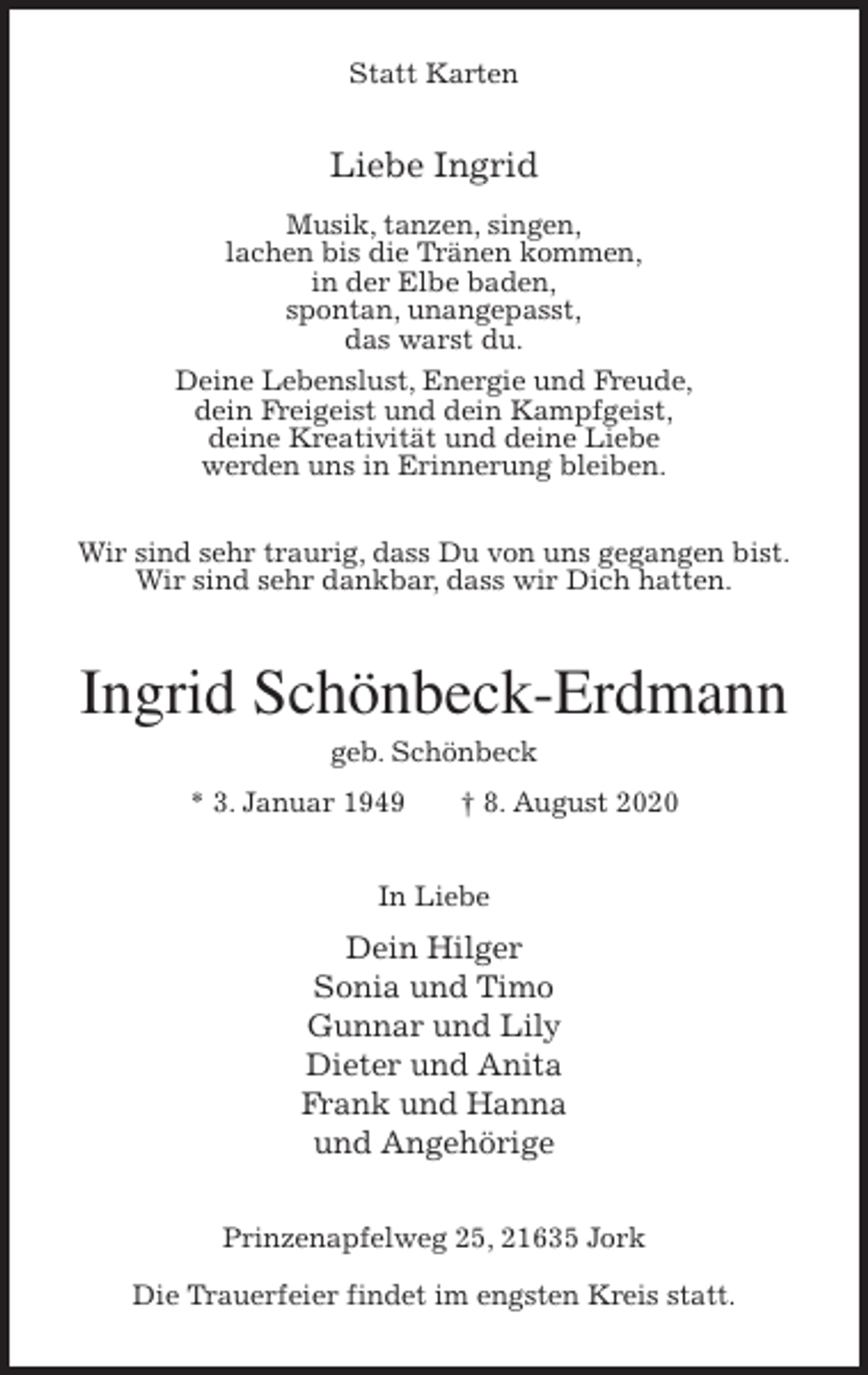<p>Statt Karten<br />Liebe Ingrid</p>
<p>Musik, tanzen, singen,<br />lachen bis die Tränen kommen,<br />in der Elbe baden,<br />spontan, unangepasst,<br />das warst du.<br />Deine Lebenslust, Energie und Freude,<br />dein Freigeist und dein Kampfgeist,<br />deine Kreativität und deine Liebe<br />werden uns in Erinnerung bleiben.</p>
<p>Wir sind sehr traurig, dass Du von uns gegangen bist.<br />Wir sind sehr dankbar, dass wir Dich hatten.<br />Ingrid Schönbeck-Erdmann<br />geb. Schönbeck<br />* 3. Januar 1949 † 8. August 2020<br />In Liebe<br />Dein Hilger<br />Sonia und Timo<br />Gunnar und Lily<br />Dieter und Anita<br />Frank und Hanna<br />und Angehörige<br />Prinzenapfelweg 25, 21635 Jork</p>
<p>Die Trauerfeier findet im engsten Kreis statt.</p>