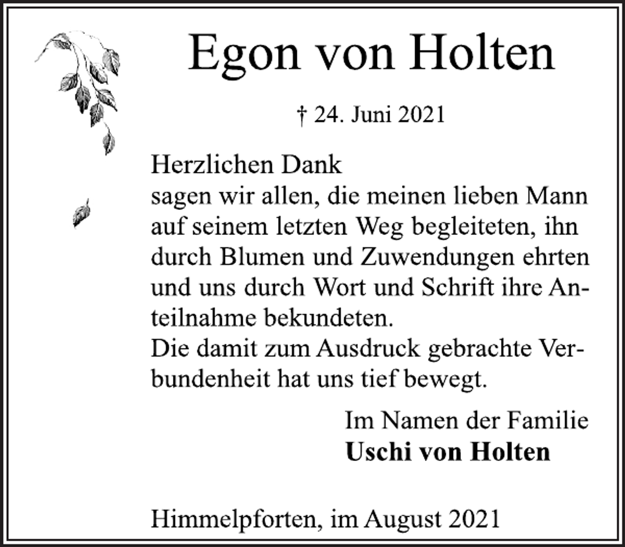 <p>Egon von Holten</p>
<p>† 24. Juni 2021</p>
<p>Herzlichen Dank<br />sagen wir allen, die meinen lieben Mann<br />auf seinem letzten Weg begleiteten, ihn durch Blumen und Zuwendungen ehrten und uns durch Wort und Schrift ihre Anteilnahme bekundeten.<br />Die damit zum Ausdruck gebrachte Verbundenheit<br />hat uns tief bewegt.</p>
<p>Im Namen der Familie</p>
<p>Uschi von Holten</p>
<p>Himmelpforten, im August 2021</p>