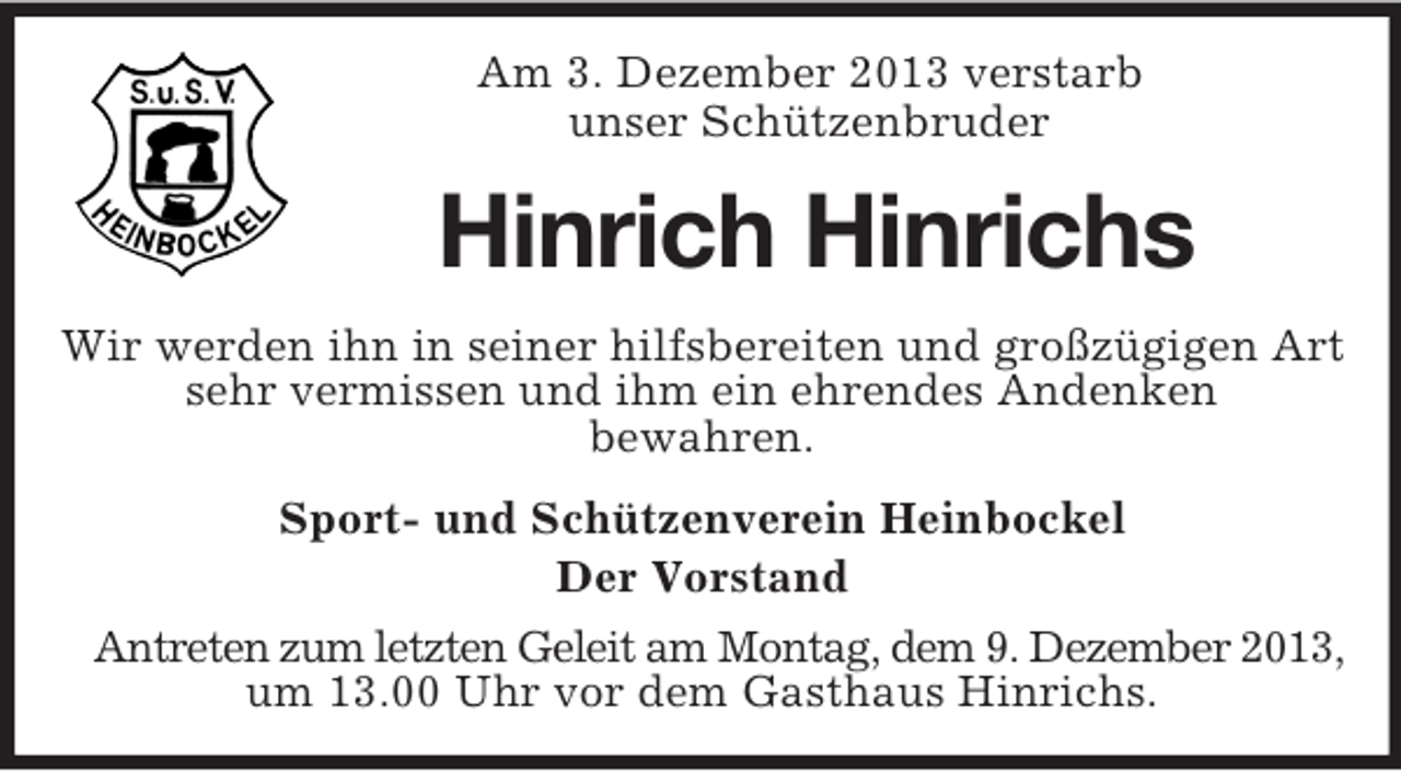 <p>Am 3. Dezember 2013 verstarb<br />unser Schützenbruder</p><p>Hinrich Hinrichs<br />Wir werden ihn in seiner hilfsbereiten und großzügigen Art<br />sehr vermissen und ihm ein ehrendes Andenken<br />bewahren.<br />Sport- und Schützenverein Heinbockel<br />Der Vorstand<br />Antreten zum letzten Geleit am Montag, dem 9. Dezember 2013,<br />um 13.00 Uhr vor dem Gasthaus Hinrichs.</p>