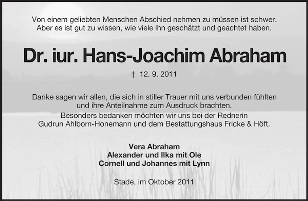 <p>Von einem geliebten Menschen Abschied nehmen zu müssen ist schwer.<br />Aber es ist gut zu wissen, wie viele ihn geschätzt und geachtet haben.</p><p>Dr. iur. Hans-Joachim Abraham<br />† 12. 9. 2011<br />Danke sagen wir allen, die sich in stiller Trauer mit uns verbunden fühlten<br />und ihre Anteilnahme zum Ausdruck brachten.<br />Besonders bedanken möchten wir uns bei der Rednerin<br />Gudrun Ahlborn-Honemann und dem Bestattungshaus Fricke &amp; Höft.<br />Vera Abraham<br />Alexander und Ilka mit Ole<br />Cornell und Johannes mit Lynn<br />Stade, im Oktober 2011</p>