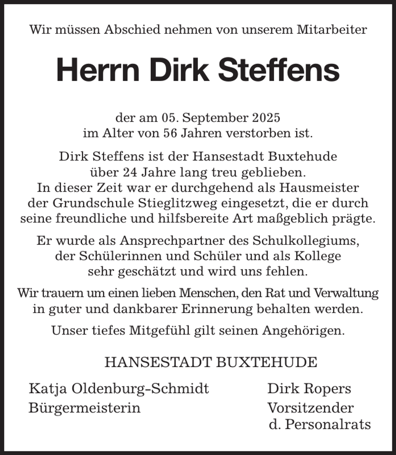 <p>Wir müssen Abschied nehmen von unserem Mitarbeiter<br />Herrn Dirk Steffens<br />der am 05. September 2025<br />im Alter von 56 Jahren verstorben ist.<br />Dirk Steffens ist der Hansestadt Buxtehude<br />über 24 Jahre lang treu geblieben.<br />In dieser Zeit war er durchgehend als Hausmeister<br />der Grundschule Stieglitzweg eingesetzt, die er durch<br />seine freundliche und hilfsbereite Art maßgeblich prägte.<br />Er wurde als Ansprechpartner des Schulkollegiums,<br />der Schülerinnen und Schüler und als Kollege<br />sehr geschätzt und wird uns fehlen.<br />Wir trauern um einen lieben Menschen, den Rat und Verwaltung<br />in guter und dankbarer Erinnerung behalten werden.<br />Unser tiefes Mitgefühl gilt seinen Angehörigen.<br />HANSESTADT BUXTEHUDE</p><p>Katja Oldenburg-Schmidt Dirk Ropers<br />Bürgermeisterin Vorsitzender<br />d. Personalrats</p>