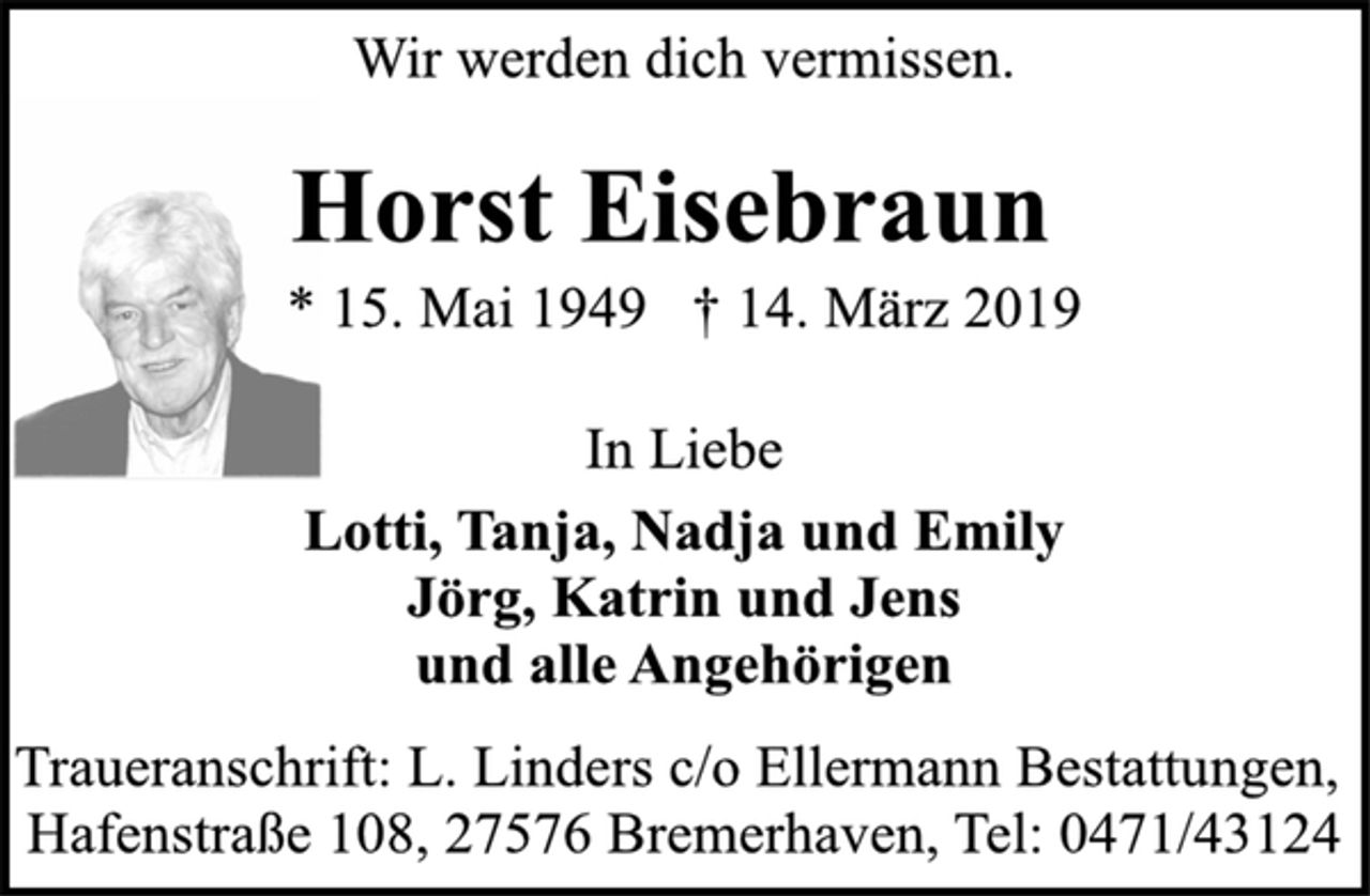 <p>Wir werden dich vermissen.<br />Horst Eisebraun<br />* 15. Mai 1949 † 14. März 2019</p><p>In Liebe<br />Lotti, Tanja, Nadja und Emily<br />Jörg, Katrin und Jens<br />und alle Angehörigen<br />Traueranschrift: L. Linders c/o Ellermann Bestattungen,<br />Hafenstraße 108, 27576 Bremerhaven, Tel: 0471/43124</p>